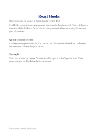 React Hooks
Des Hooks ont été ajoutés à React dans la version 16.8.
Les Hooks permettent aux composants fonctionnels d'avoir accès à l'état et à d'autres
fonctionnalités de React. De ce fait, les composants de classe ne sont généralement
plus nécessaires.
Qu'est-ce qu'un crochet ?
Les hooks nous permettent de "s'accrocher" aux fonctionnalités de React telles que
les méthodes d'état et de cycle de vie.
Exemple:
Voici un exemple de Hooks. Ne vous inquiétez pas si cela n'a pas de sens. Nous
entrerons plus en détail dans la section suivante .
Formateur Jaouad Assabbour
 