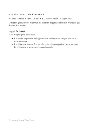 Vous devez import Hooks de react.
Ici, nous utilisons le Hooks useState pour suivre l'état de l'application.
L'état fait généralement référence aux données d'application ou aux propriétés qui
doivent être suivies.
Règles de Hooks
Il y a 3 règles pour les hooks :
• Les hooks ne peuvent être appelés qu'à l'intérieur des composants de la
fonction React.
• Les Hooks ne peuvent être appelés qu'au niveau supérieur d'un composant.
• Les Hooks ne peuvent pas être conditionnels
Formateur Jaouad Assabbour
 