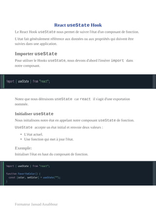 React useState Hook
Le React Hook useState nous permet de suivre l'état d'un composant de fonction.
L'état fait généralement référence aux données ou aux propriétés qui doivent être
suivies dans une application.
Importer useState
Pour utiliser le Hooks useState, nous devons d'abord l'insérer import dans
notre composant.
Notez que nous détruisons useState car react il s'agit d'une exportation
nommée.
Initialiser useState
Nous initialisons notre état en appelant notre composant useState de fonction.
UseState accepte un état initial et renvoie deux valeurs :
• L'état actuel.
• Une fonction qui met à jour l'état.
Exemple:
Initialiser l'état en haut du composant de fonction.
Formateur Jaouad Assabbour
 