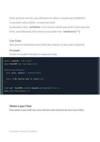 Notez qu'encore une fois, nous détruisons les valeurs renvoyées par useState.
La première valeur, color, est notre état actuel.
La deuxième valeur, setColor, est la fonction utilisée pour mettre à jour notre état.
Enfin, nous définissons l'état initial sur une chaîne vide : useState("")
Lire l'état
Nous pouvons maintenant inclure notre état n'importe où dans notre composant.
Exemple:
Utilisez la variable d'état dans le composant rendu.
Mettre à jour l'état
Pour mettre à jour notre état, nous utilisons notre fonction de mise à jour d'état.
Formateur Jaouad Assabbour
 