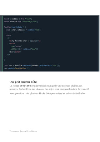 Que peut contenir l'État
Le Hooks useState peut être utilisé pour garder une trace des chaînes, des
nombres, des booléens, des tableaux, des objets et de toute combinaison de ceux-ci !
Nous pourrions créer plusieurs Hooks d'état pour suivre les valeurs individuelles.
Formateur Jaouad Assabbour
 