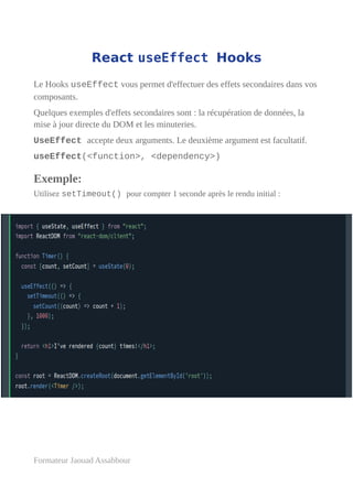 React useEffect Hooks
Le Hooks useEffect vous permet d'effectuer des effets secondaires dans vos
composants.
Quelques exemples d'effets secondaires sont : la récupération de données, la
mise à jour directe du DOM et les minuteries.
UseEffect accepte deux arguments. Le deuxième argument est facultatif.
useEffect(<function>, <dependency>)
Exemple:
Utilisez setTimeout() pour compter 1 seconde après le rendu initial :
Formateur Jaouad Assabbour
 
