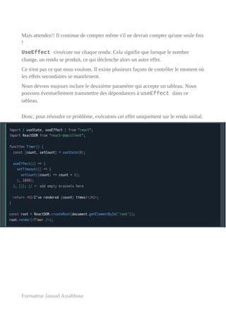 Mais attendez!! Il continue de compter même s'il ne devrait compter qu'une seule fois
!
UseEffect s'exécute sur chaque rendu. Cela signifie que lorsque le nombre
change, un rendu se produit, ce qui déclenche alors un autre effet.
Ce n'est pas ce que nous voulons. Il existe plusieurs façons de contrôler le moment où
les effets secondaires se manifestent.
Nous devons toujours inclure le deuxième paramètre qui accepte un tableau. Nous
pouvons éventuellement transmettre des dépendances à useEffect dans ce
tableau.
Donc, pour résoudre ce problème, exécutons cet effet uniquement sur le rendu initial.
Formateur Jaouad Assabbour
 