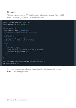 Exemple:
Voici un exemple de useEffectHook dépendant d'une variable. Si la variable
count est mise à jour, l'effet s'exécutera à nouveau :
S'il existe plusieurs dépendances, elles doivent être incluses dans le tableau
useEffect de dépendances.
Formateur Jaouad Assabbour
 