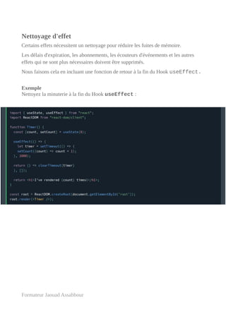 Nettoyage d'effet
Certains effets nécessitent un nettoyage pour réduire les fuites de mémoire.
Les délais d'expiration, les abonnements, les écouteurs d'événements et les autres
effets qui ne sont plus nécessaires doivent être supprimés.
Nous faisons cela en incluant une fonction de retour à la fin du Hook useEffect.
Exemple
Nettoyez la minuterie à la fin du Hook useEffect :
Formateur Jaouad Assabbour
 
