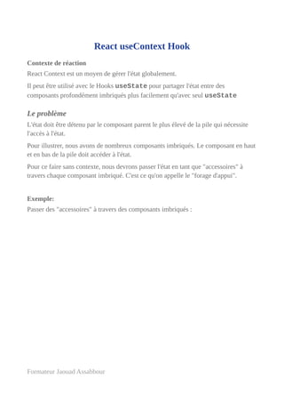 React useContext Hook
Contexte de réaction
React Context est un moyen de gérer l'état globalement.
Il peut être utilisé avec le Hooks useState pour partager l'état entre des
composants profondément imbriqués plus facilement qu'avec seul useState
Le problème
L'état doit être détenu par le composant parent le plus élevé de la pile qui nécessite
l'accès à l'état.
Pour illustrer, nous avons de nombreux composants imbriqués. Le composant en haut
et en bas de la pile doit accéder à l'état.
Pour ce faire sans contexte, nous devrons passer l'état en tant que "accessoires" à
travers chaque composant imbriqué. C'est ce qu'on appelle le "forage d'appui".
Exemple:
Passer des "accessoires" à travers des composants imbriqués :
Formateur Jaouad Assabbour
 