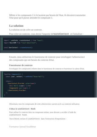 Même si les composants 2 à 4 n'avaient pas besoin de l'état, ils devaient transmettre
l'état pour qu'il puisse atteindre le composant 5.
La solution
La solution est de créer un contexte.
Pour créer un contexte, vous devez l'importer createContext et l'initialiser :
Ensuite, nous utiliserons le fournisseur de contexte pour envelopper l'arborescence
des composants qui ont besoin du contexte d'état.
Fournisseur de contexte
Enveloppez les composants enfants dans le fournisseur de contexte et fournissez la valeur d'état.
Désormais, tous les composants de cette arborescence auront accès au contexte utilisateur.
Utilisez le useContext Hook
Pour utiliser le contexte dans un composant enfant, nous devons y accéder à l'aide du
useContext hook.
Tout d'abord, incluez le useContext dans l'instruction d'importation :
Formateur Jaouad Assabbour
 
