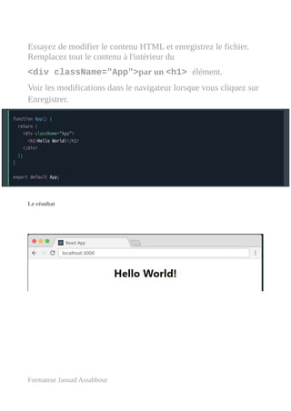 Essayez de modifier le contenu HTML et enregistrez le fichier.
Remplacez tout le contenu à l'intérieur du
<div className="App">par un <h1> élément.
Voir les modifications dans le navigateur lorsque vous cliquez sur
Enregistrer.
Le résultat
Formateur Jaouad Assabbour
 
