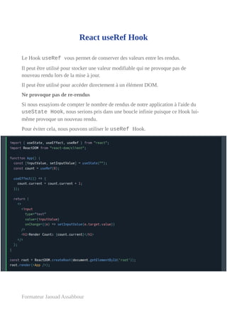 React useRef Hook
Le Hook useRef vous permet de conserver des valeurs entre les rendus.
Il peut être utilisé pour stocker une valeur modifiable qui ne provoque pas de
nouveau rendu lors de la mise à jour.
Il peut être utilisé pour accéder directement à un élément DOM.
Ne provoque pas de re-rendus
Si nous essayions de compter le nombre de rendus de notre application à l'aide du
useState Hook, nous serions pris dans une boucle infinie puisque ce Hook lui-
même provoque un nouveau rendu.
Pour éviter cela, nous pouvons utiliser le useRef Hook.
Formateur Jaouad Assabbour
 
