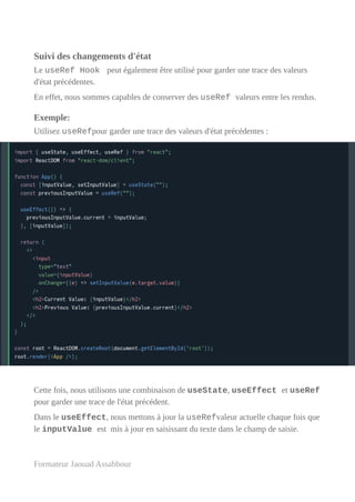 Suivi des changements d'état
Le useRef Hook peut également être utilisé pour garder une trace des valeurs
d'état précédentes.
En effet, nous sommes capables de conserver des useRef valeurs entre les rendus.
Exemple:
Utilisez useRefpour garder une trace des valeurs d'état précédentes :
Cette fois, nous utilisons une combinaison de useState, useEffect et useRef
pour garder une trace de l'état précédent.
Dans le useEffect, nous mettons à jour la useRefvaleur actuelle chaque fois que
le inputValue est mis à jour en saisissant du texte dans le champ de saisie.
Formateur Jaouad Assabbour
 