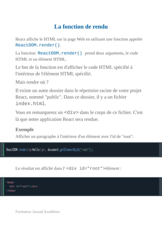 La fonction de rendu
React affiche le HTML sur la page Web en utilisant une fonction appelée
ReactDOM.render().
La fonction ReactDOM.render() prend deux arguments, le code
HTML et un élément HTML.
Le but de la fonction est d'afficher le code HTML spécifié à
l'intérieur de l'élément HTML spécifié.
Mais rendre où ?
Il existe un autre dossier dans le répertoire racine de votre projet
React, nommé "public". Dans ce dossier, il y a un fichier
index.html.
Vous en remarquerez un <div> dans le corps de ce fichier. C'est
là que notre application React sera rendue.
Exemple
Afficher un paragraphe à l'intérieur d'un élément avec l'id de "root":
Le résultat est affiché dans l' <div id="root">élément :
Formateur Jaouad Assabbour
 