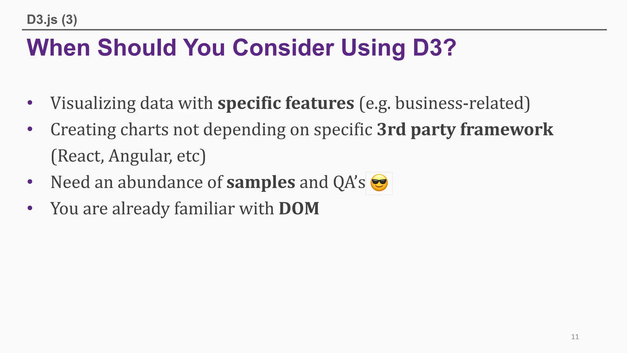 When Should You Consider Using D3?
D3.js (3)
• Visualizing	data	with	specific	features	(e.g.	business-related)
• Creating	charts	not	depending	on	specific	3rd	party	framework
(React,	Angular,	etc)
• Need	an	abundance	of	samples and	QA’s	
• You	are	already	familiar	with	DOM
11
 