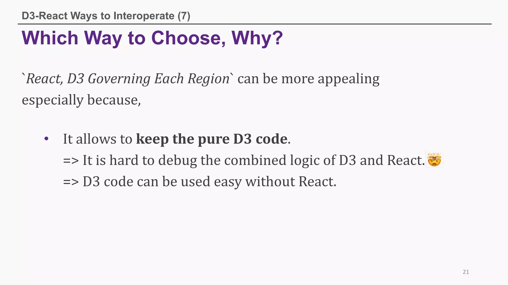 Which Way to Choose, Why?
D3-React Ways to Interoperate (7)
21
`React,	D3	Governing	Each	Region`	can	be	more	appealing	
especially	because,
• It	allows	to	keep	the	pure	D3	code.
=>	It	is	hard	to	debug	the	combined	logic	of	D3	and	React.	
=>	D3	code	can	be	used	easy	without	React.
 