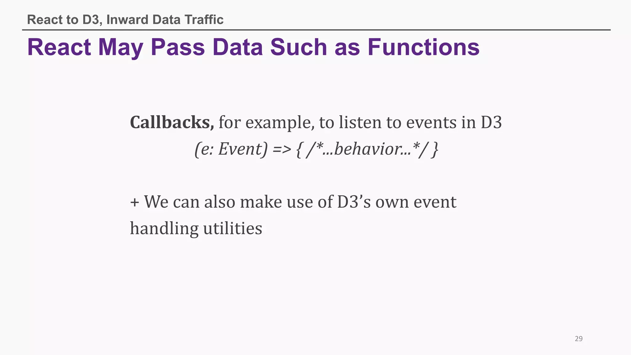 React May Pass Data Such as Functions
React to D3, Inward Data Traffic
29
Callbacks, for	example,	to	listen	to	events	in	D3
(e:	Event)	=>	{	/*...behavior...*/	}
+	We	can	also	make	use	of	D3’s	own	event	
handling	utilities	
 