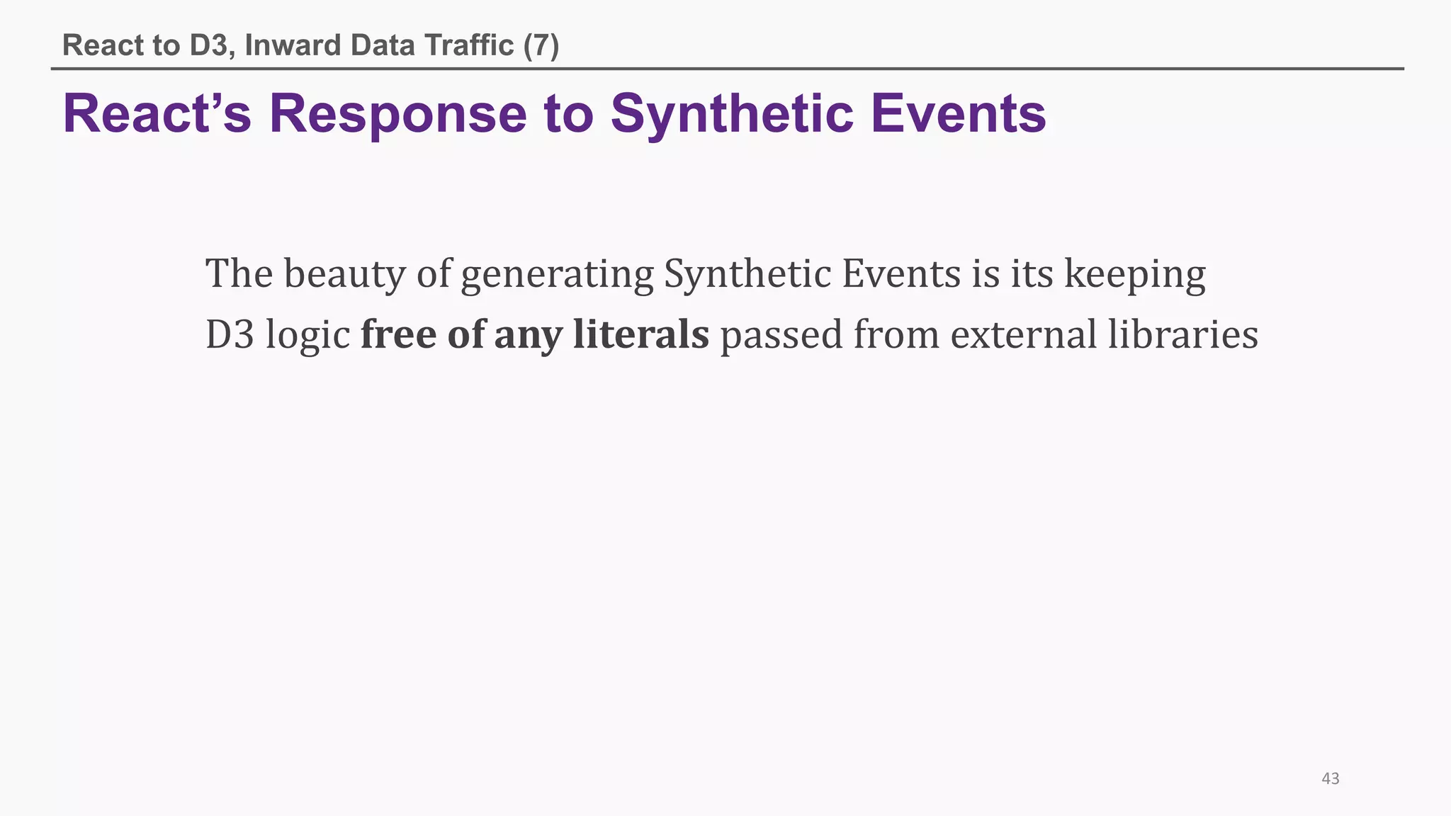 React’s Response to Synthetic Events
React to D3, Inward Data Traffic (7)
43
The	beauty	of	generating	Synthetic	Events	is	its	keeping	
D3	logic	free	of	any	literals passed	from	external	libraries
 