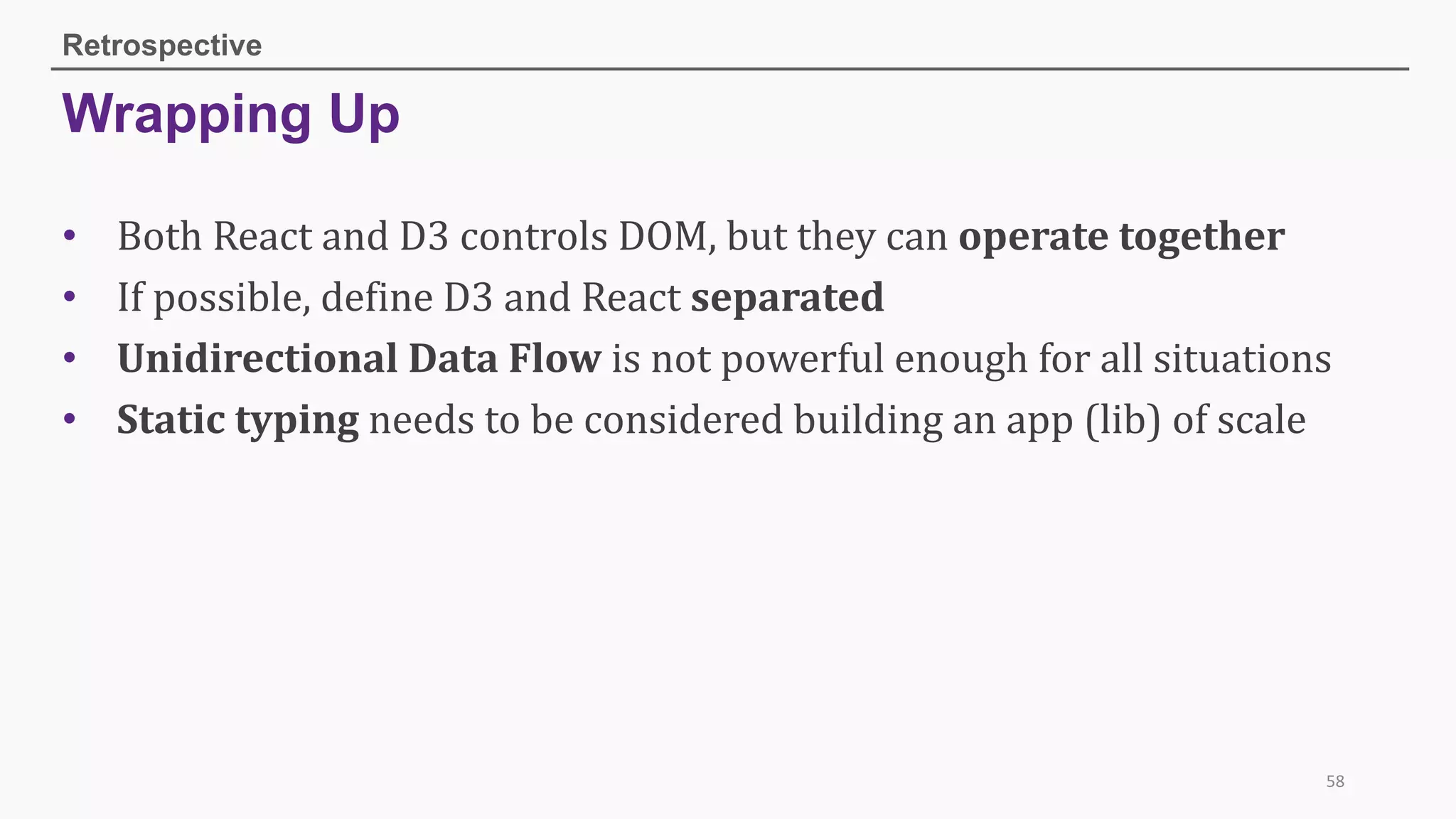 Wrapping Up
Retrospective
58
• Both	React	and	D3	controls	DOM,	but	they	can	operate	together
• If	possible,	define	D3	and	React	separated
• Unidirectional	Data	Flow is	not	powerful	enough	for	all	situations
• Static	typing needs	to	be	considered	building	an	app	(lib)	of	scale
 