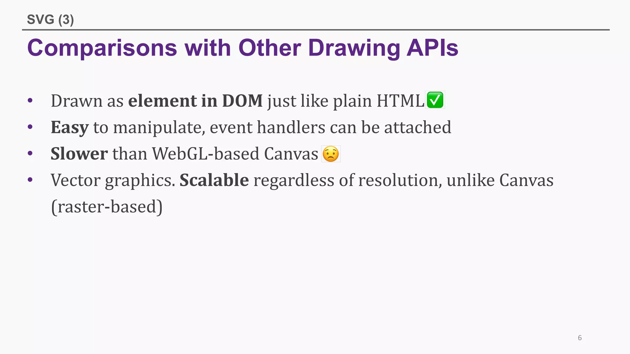 Comparisons with Other Drawing APIs
SVG (3)
• Drawn	as	element	in	DOM	just	like	plain	HTML	
• Easy to	manipulate,	event	handlers	can	be	attached	
• Slower than	WebGL-based	Canvas	
• Vector	graphics.	Scalable regardless	of	resolution,	unlike	Canvas	
(raster-based)	
6
 