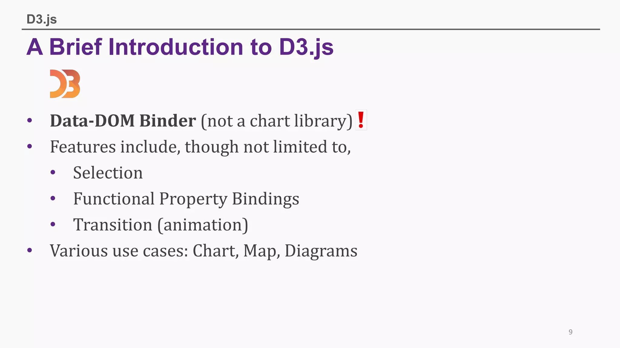 A Brief Introduction to D3.js
D3.js
• Data-DOM	Binder	(not	a	chart	library)
• Features	include,	though	not	limited	to,
• Selection
• Functional	Property	Bindings
• Transition	(animation)
• Various	use	cases:	Chart,	Map,	Diagrams
9
 