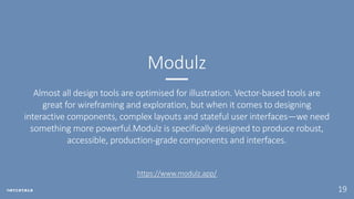 19
Almost all design tools are optimised for illustration. Vector-based tools are
great for wireframing and exploration, but when it comes to designing
interactive components, complex layouts and stateful user interfaces—we need
something more powerful.Modulz is specifically designed to produce robust,
accessible, production-grade components and interfaces.
Modulz
https://www.modulz.app/
 