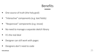 Benefits
§ One source of truth (the holy grail)
§ “Interactive” components (e.g. text fields)
§ “Responsive” components (e.g. resize)
§ No need to manage a separate sketch library
§ It’s the real deal
§ Designer can still work with pages
§ Designers don’t need to code
25
 