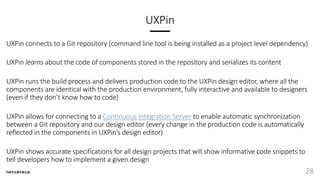 UXPin
UXPin connects to a Git repository (command line tool is being installed as a project level dependency)
UXPin learns about the code of components stored in the repository and serializes its content
UXPin runs the build process and delivers production code to the UXPin design editor, where all the
components are identical with the production environment, fully interactive and available to designers
(even if they don’t know how to code)
UXPin allows for connecting to a Continuous Integration Server to enable automatic synchronization
between a Git repository and our design editor (every change in the production code is automatically
reflected in the components in UXPin’s design editor)
UXPin shows accurate specifications for all design projects that will show informative code snippets to
tell developers how to implement a given design
28
 