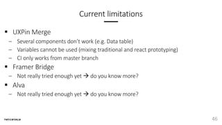 Current limitations
§ UXPin Merge
– Several components don’t work (e.g. Data table)
– Variables cannot be used (mixing traditional and react prototyping)
– CI only works from master branch
§ Framer Bridge
– Not really tried enough yet à do you know more?
§ Alva
– Not really tried enough yet à do you know more?
46
 