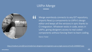 48
UXPin Merge
Merge seamlessly connects to any GIT repository,
imports React.js components to UXPin’s design
editor and keeps all the versions in sync thanks to
CI integration. Whatever exists in code, exists in
UXPin, giving designers access to real coded
components without forcing them to learn coding.
Marcin Treder
https://medium.com/@marcintreder/can-designers-and-engineers-use-a-single-source-of-truth-24490697ceec
 
