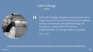 49
UXPin Merge
With UXPin Merge, designers and engineers use a
single source of truth and can finally work together
without unnecessary misunderstandings and
frustrations. Guess what? The perfect
implementation of a design system is possible.
Marcin Treder
https://medium.com/@marcintreder/can-designers-and-engineers-use-a-single-source-of-truth-24490697ceec
 