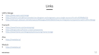 Links
UXPin Merge
§ https://www.uxpin.com/merge
§ https://medium.com/@marcintreder/can-designers-and-engineers-use-a-single-source-of-truth-ef10fb88a316
§ https://wikiuxpin.atlassian.net/wiki/spaces/MA/pages/646938664/How+to+Integrate+Components+with+UXPin+Merge
FramerX
§ https://www.framer.com/prototyping/
§ https://designcode.io/framer-x-react-components
§ https://www.framer.com/blog/posts/announcing-framer-bridge
Alva
§ https://meetalva.io/
Modulz
§ https://meetalva.io/
52
 