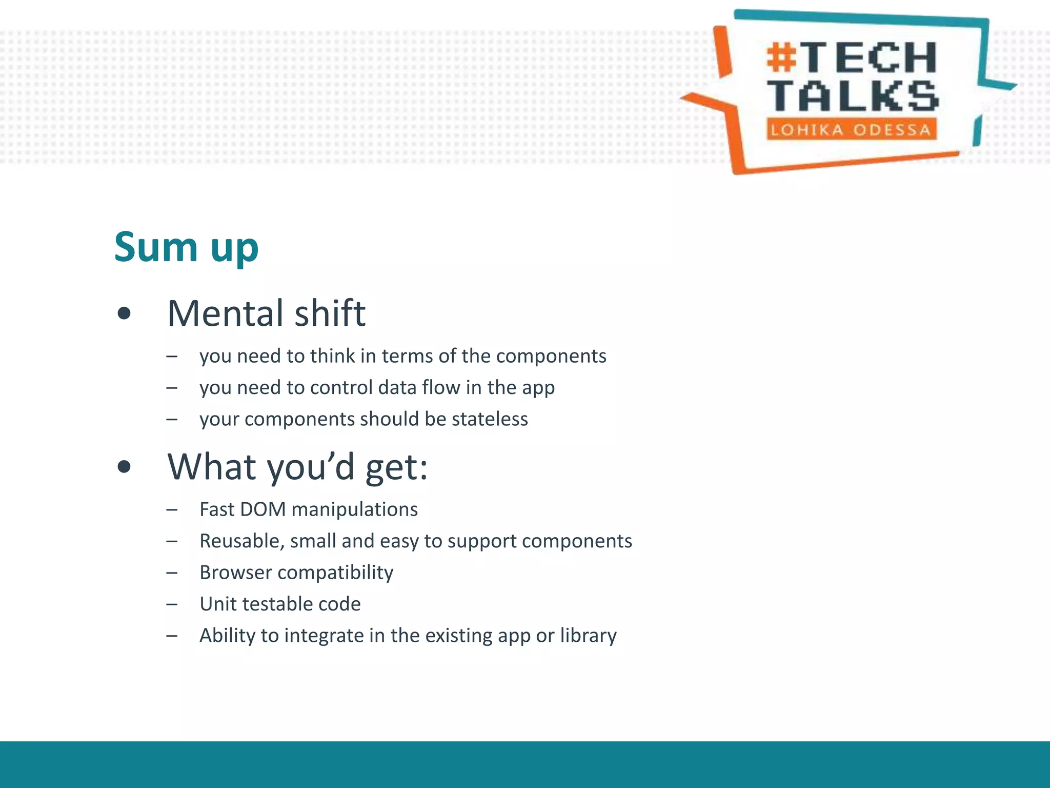 • Mental shift
– you need to think in terms of the components
– you need to control data flow in the app
– your components should be stateless
• What you’d get:
– Fast DOM manipulations
– Reusable, small and easy to support components
– Browser compatibility
– Unit testable code
– Ability to integrate in the existing app or library
Sum up
 