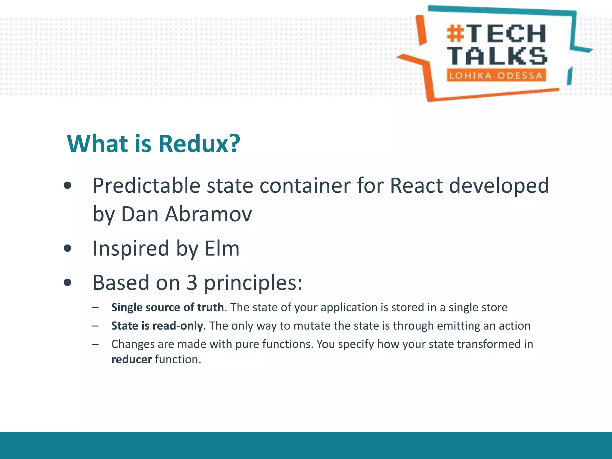 • Predictable state container for React developed
by Dan Abramov
• Inspired by Elm
• Based on 3 principles:
– Single source of truth. The state of your application is stored in a single store
– State is read-only. The only way to mutate the state is through emitting an action
– Changes are made with pure functions. You specify how your state transformed in
reducer function.
What is Redux?
 