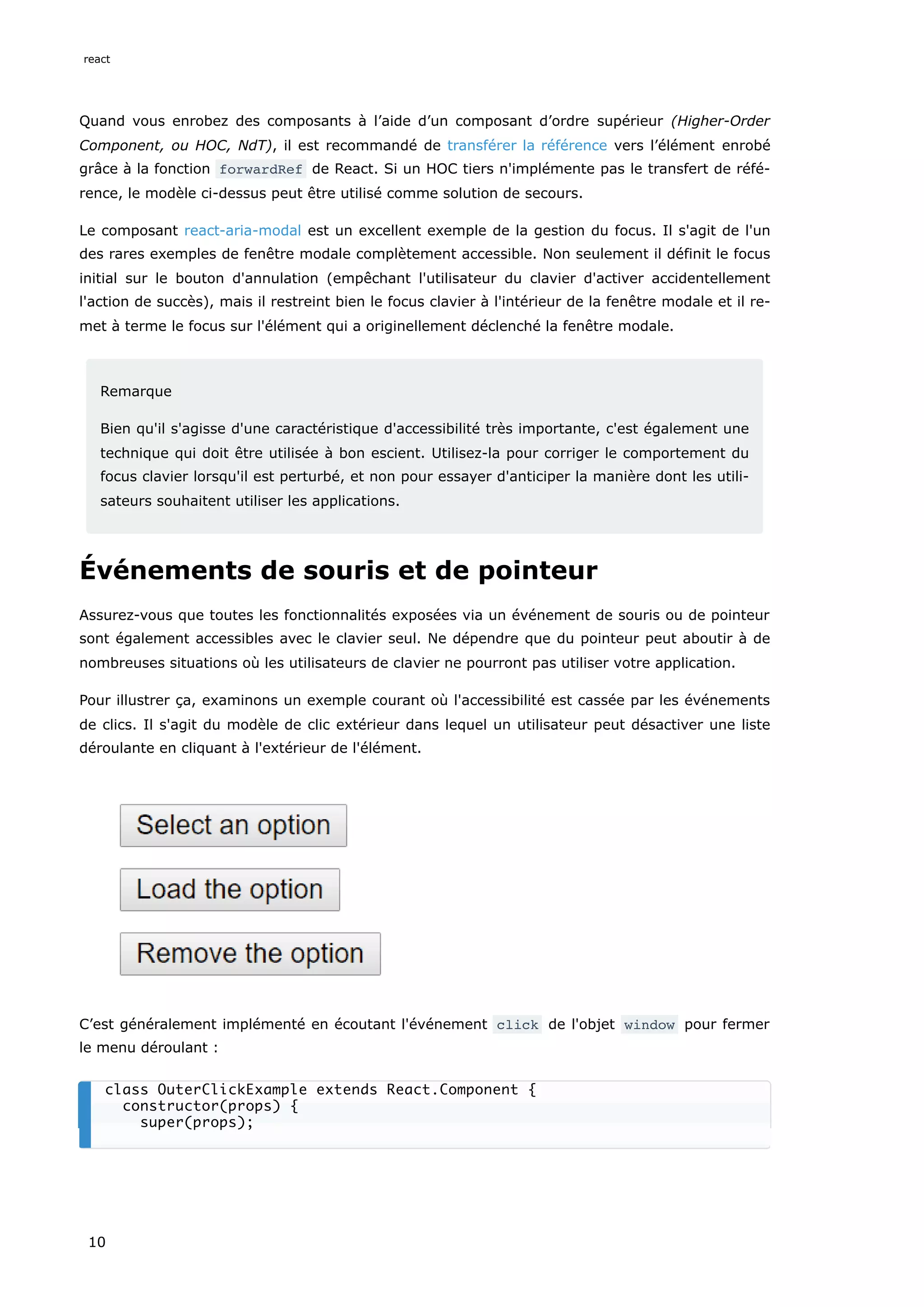 Quand vous enrobez des composants à l’aide d’un composant d’ordre supérieur (Higher-Order
Component, ou HOC, NdT), il est recommandé de transférer la référence vers l’élément enrobé
grâce à la fonction forwardRef de React. Si un HOC tiers n'implémente pas le transfert de réfé-
rence, le modèle ci-dessus peut être utilisé comme solution de secours.
Le composant react-aria-modal est un excellent exemple de la gestion du focus. Il s'agit de l'un
des rares exemples de fenêtre modale complètement accessible. Non seulement il définit le focus
initial sur le bouton d'annulation (empêchant l'utilisateur du clavier d'activer accidentellement
l'action de succès), mais il restreint bien le focus clavier à l'intérieur de la fenêtre modale et il re-
met à terme le focus sur l'élément qui a originellement déclenché la fenêtre modale.
Remarque
Bien qu'il s'agisse d'une caractéristique d'accessibilité très importante, c'est également une
technique qui doit être utilisée à bon escient. Utilisez-la pour corriger le comportement du
focus clavier lorsqu'il est perturbé, et non pour essayer d'anticiper la manière dont les utili-
sateurs souhaitent utiliser les applications.
Événements de souris et de pointeur
Assurez-vous que toutes les fonctionnalités exposées via un événement de souris ou de pointeur
sont également accessibles avec le clavier seul. Ne dépendre que du pointeur peut aboutir à de
nombreuses situations où les utilisateurs de clavier ne pourront pas utiliser votre application.
Pour illustrer ça, examinons un exemple courant où l'accessibilité est cassée par les événements
de clics. Il s'agit du modèle de clic extérieur dans lequel un utilisateur peut désactiver une liste
déroulante en cliquant à l'extérieur de l'élément.
C’est généralement implémenté en écoutant l'événement click de l'objet window pour fermer
le menu déroulant :
class OuterClickExample extends React.Component {
constructor(props) {
super(props);
react
10
 