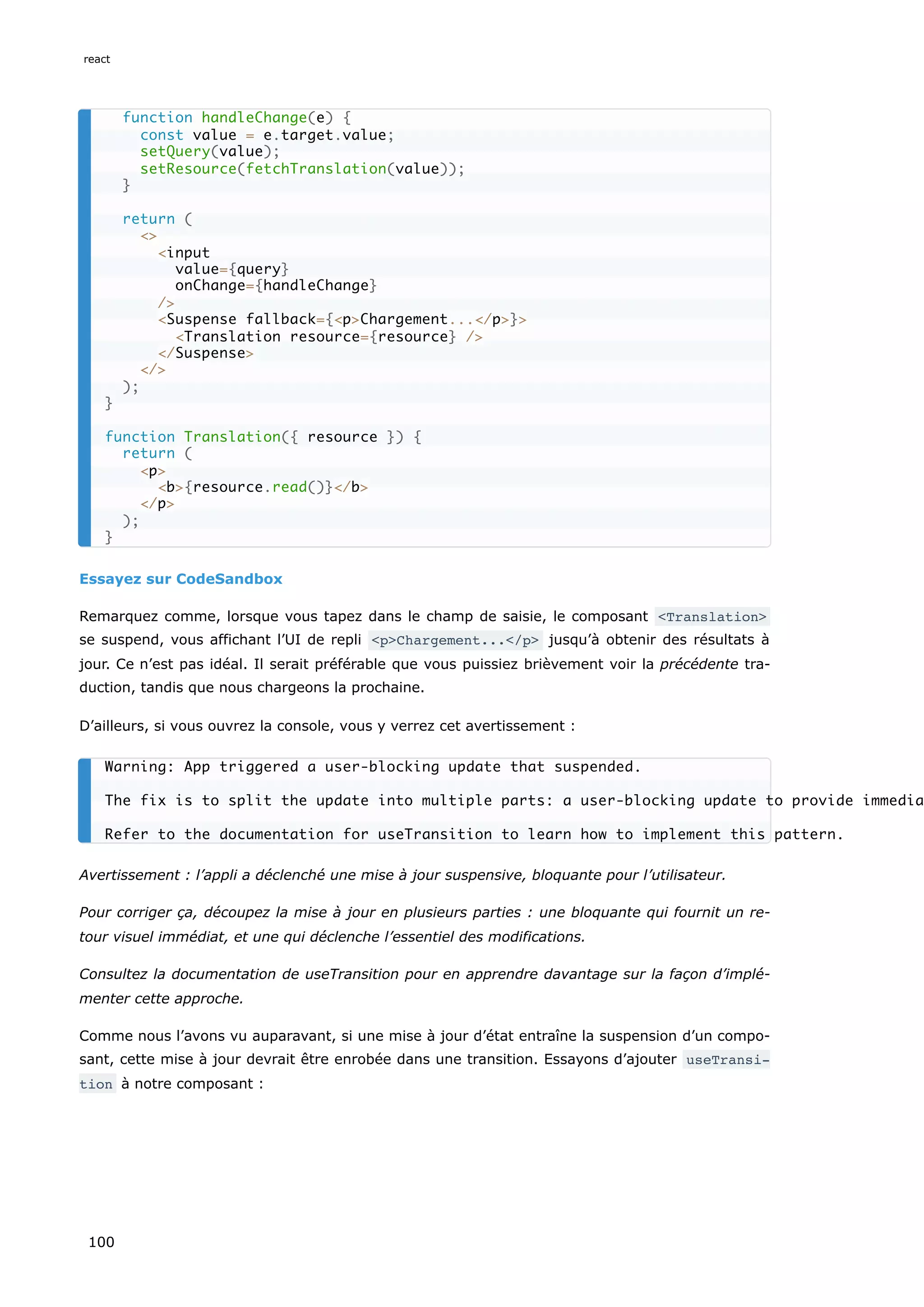 Essayez sur CodeSandbox
Remarquez comme, lorsque vous tapez dans le champ de saisie, le composant <Translation>
se suspend, vous affichant l’UI de repli <p>Chargement...</p> jusqu’à obtenir des résultats à
jour. Ce n’est pas idéal. Il serait préférable que vous puissiez brièvement voir la précédente tra-
duction, tandis que nous chargeons la prochaine.
D’ailleurs, si vous ouvrez la console, vous y verrez cet avertissement :
Avertissement : l’appli a déclenché une mise à jour suspensive, bloquante pour l’utilisateur.
Pour corriger ça, découpez la mise à jour en plusieurs parties : une bloquante qui fournit un re-
tour visuel immédiat, et une qui déclenche l’essentiel des modifications.
Consultez la documentation de useTransition pour en apprendre davantage sur la façon d’implé-
menter cette approche.
Comme nous l’avons vu auparavant, si une mise à jour d’état entraîne la suspension d’un compo-
sant, cette mise à jour devrait être enrobée dans une transition. Essayons d’ajouter useTransi‐
tion à notre composant :
function handleChange(e) {
const value = e.target.value;
setQuery(value);
setResource(fetchTranslation(value));
}
return (
<>
<input
value={query}
onChange={handleChange}
/>
<Suspense fallback={<p>Chargement...</p>}>
<Translation resource={resource} />
</Suspense>
</>
);
}
function Translation({ resource }) {
return (
<p>
<b>{resource.read()}</b>
</p>
);
}
Warning: App triggered a user-blocking update that suspended.
The fix is to split the update into multiple parts: a user-blocking update to provide immedia
Refer to the documentation for useTransition to learn how to implement this pattern.
react
100
 