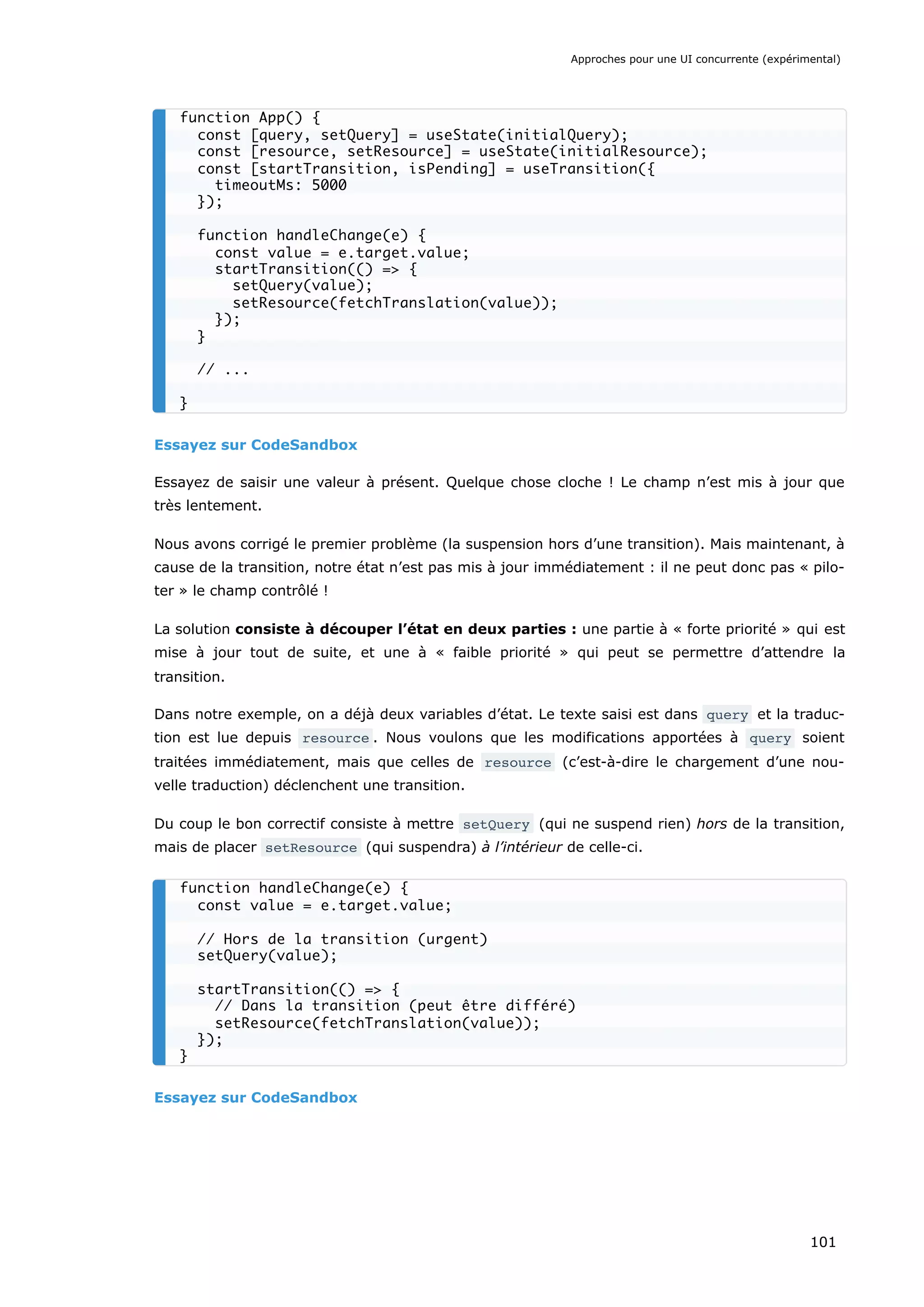 Essayez sur CodeSandbox
Essayez de saisir une valeur à présent. Quelque chose cloche ! Le champ n’est mis à jour que
très lentement.
Nous avons corrigé le premier problème (la suspension hors d’une transition). Mais maintenant, à
cause de la transition, notre état n’est pas mis à jour immédiatement : il ne peut donc pas « pilo-
ter » le champ contrôlé !
La solution consiste à découper l’état en deux parties : une partie à « forte priorité » qui est
mise à jour tout de suite, et une à « faible priorité » qui peut se permettre d’attendre la
transition.
Dans notre exemple, on a déjà deux variables d’état. Le texte saisi est dans query et la traduc-
tion est lue depuis resource . Nous voulons que les modifications apportées à query soient
traitées immédiatement, mais que celles de resource (c’est-à-dire le chargement d’une nou-
velle traduction) déclenchent une transition.
Du coup le bon correctif consiste à mettre setQuery (qui ne suspend rien) hors de la transition,
mais de placer setResource (qui suspendra) à l’intérieur de celle-ci.
Essayez sur CodeSandbox
function App() {
const [query, setQuery] = useState(initialQuery);
const [resource, setResource] = useState(initialResource);
const [startTransition, isPending] = useTransition({
timeoutMs: 5000
});
function handleChange(e) {
const value = e.target.value;
startTransition(() => {
setQuery(value);
setResource(fetchTranslation(value));
});
}
// ...
}
function handleChange(e) {
const value = e.target.value;
// Hors de la transition (urgent)
setQuery(value);
startTransition(() => {
// Dans la transition (peut être différé)
setResource(fetchTranslation(value));
});
}
Approches pour une UI concurrente (expérimental)
101
 
