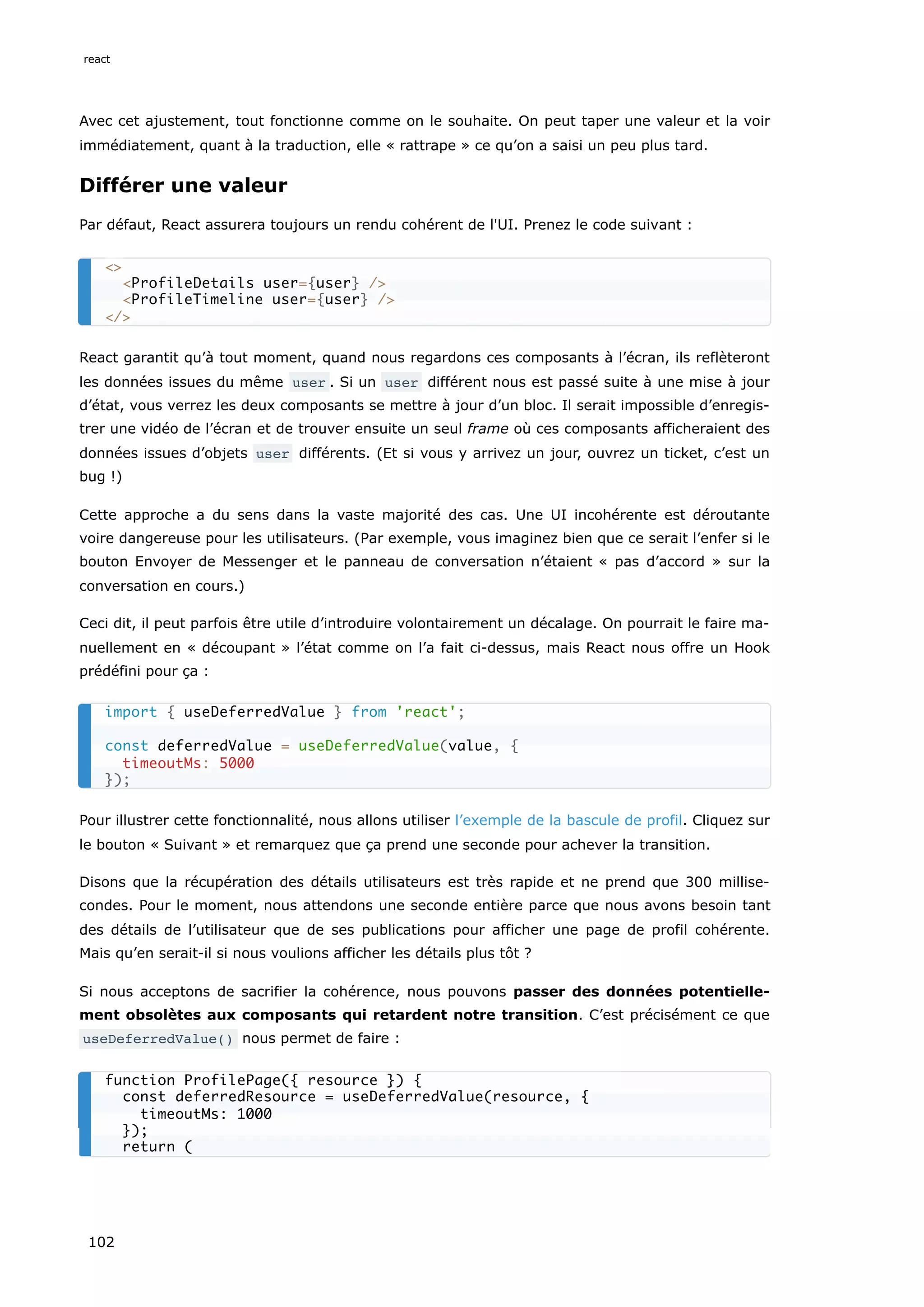 Avec cet ajustement, tout fonctionne comme on le souhaite. On peut taper une valeur et la voir
immédiatement, quant à la traduction, elle « rattrape » ce qu’on a saisi un peu plus tard.
Différer une valeur
Par défaut, React assurera toujours un rendu cohérent de l'UI. Prenez le code suivant :
React garantit qu’à tout moment, quand nous regardons ces composants à l’écran, ils reflèteront
les données issues du même user . Si un user différent nous est passé suite à une mise à jour
d’état, vous verrez les deux composants se mettre à jour d’un bloc. Il serait impossible d’enregis-
trer une vidéo de l’écran et de trouver ensuite un seul frame où ces composants afficheraient des
données issues d’objets user différents. (Et si vous y arrivez un jour, ouvrez un ticket, c’est un
bug !)
Cette approche a du sens dans la vaste majorité des cas. Une UI incohérente est déroutante
voire dangereuse pour les utilisateurs. (Par exemple, vous imaginez bien que ce serait l’enfer si le
bouton Envoyer de Messenger et le panneau de conversation n’étaient « pas d’accord » sur la
conversation en cours.)
Ceci dit, il peut parfois être utile d’introduire volontairement un décalage. On pourrait le faire ma-
nuellement en « découpant » l’état comme on l’a fait ci-dessus, mais React nous offre un Hook
prédéfini pour ça :
Pour illustrer cette fonctionnalité, nous allons utiliser l’exemple de la bascule de profil. Cliquez sur
le bouton « Suivant » et remarquez que ça prend une seconde pour achever la transition.
Disons que la récupération des détails utilisateurs est très rapide et ne prend que 300 millise-
condes. Pour le moment, nous attendons une seconde entière parce que nous avons besoin tant
des détails de l’utilisateur que de ses publications pour afficher une page de profil cohérente.
Mais qu’en serait-il si nous voulions afficher les détails plus tôt ?
Si nous acceptons de sacrifier la cohérence, nous pouvons passer des données potentielle-
ment obsolètes aux composants qui retardent notre transition. C’est précisément ce que
useDeferredValue() nous permet de faire :
<>
<ProfileDetails user={user} />
<ProfileTimeline user={user} />
</>
import { useDeferredValue } from 'react';
const deferredValue = useDeferredValue(value, {
timeoutMs: 5000
});
function ProfilePage({ resource }) {
const deferredResource = useDeferredValue(resource, {
timeoutMs: 1000
});
return (
react
102
 