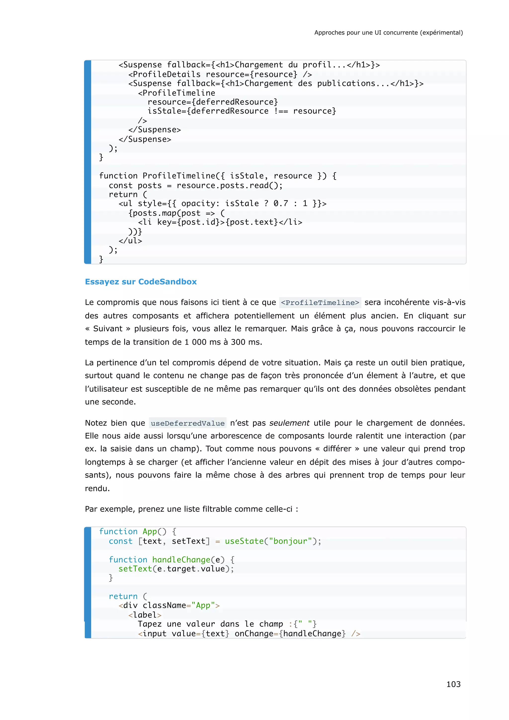 Essayez sur CodeSandbox
Le compromis que nous faisons ici tient à ce que <ProfileTimeline> sera incohérente vis-à-vis
des autres composants et affichera potentiellement un élément plus ancien. En cliquant sur
« Suivant » plusieurs fois, vous allez le remarquer. Mais grâce à ça, nous pouvons raccourcir le
temps de la transition de 1 000 ms à 300 ms.
La pertinence d’un tel compromis dépend de votre situation. Mais ça reste un outil bien pratique,
surtout quand le contenu ne change pas de façon très prononcée d’un élement à l’autre, et que
l’utilisateur est susceptible de ne même pas remarquer qu’ils ont des données obsolètes pendant
une seconde.
Notez bien que useDeferredValue n’est pas seulement utile pour le chargement de données.
Elle nous aide aussi lorsqu’une arborescence de composants lourde ralentit une interaction (par
ex. la saisie dans un champ). Tout comme nous pouvons « différer » une valeur qui prend trop
longtemps à se charger (et afficher l’ancienne valeur en dépit des mises à jour d’autres compo-
sants), nous pouvons faire la même chose à des arbres qui prennent trop de temps pour leur
rendu.
Par exemple, prenez une liste filtrable comme celle-ci :
<Suspense fallback={<h1>Chargement du profil...</h1>}>
<ProfileDetails resource={resource} />
<Suspense fallback={<h1>Chargement des publications...</h1>}>
<ProfileTimeline
resource={deferredResource}
isStale={deferredResource !== resource}
/>
</Suspense>
</Suspense>
);
}
function ProfileTimeline({ isStale, resource }) {
const posts = resource.posts.read();
return (
<ul style={{ opacity: isStale ? 0.7 : 1 }}>
{posts.map(post => (
<li key={post.id}>{post.text}</li>
))}
</ul>
);
}
function App() {
const [text, setText] = useState("bonjour");
function handleChange(e) {
setText(e.target.value);
}
return (
<div className="App">
<label>
Tapez une valeur dans le champ :{" "}
<input value={text} onChange={handleChange} />
Approches pour une UI concurrente (expérimental)
103
 