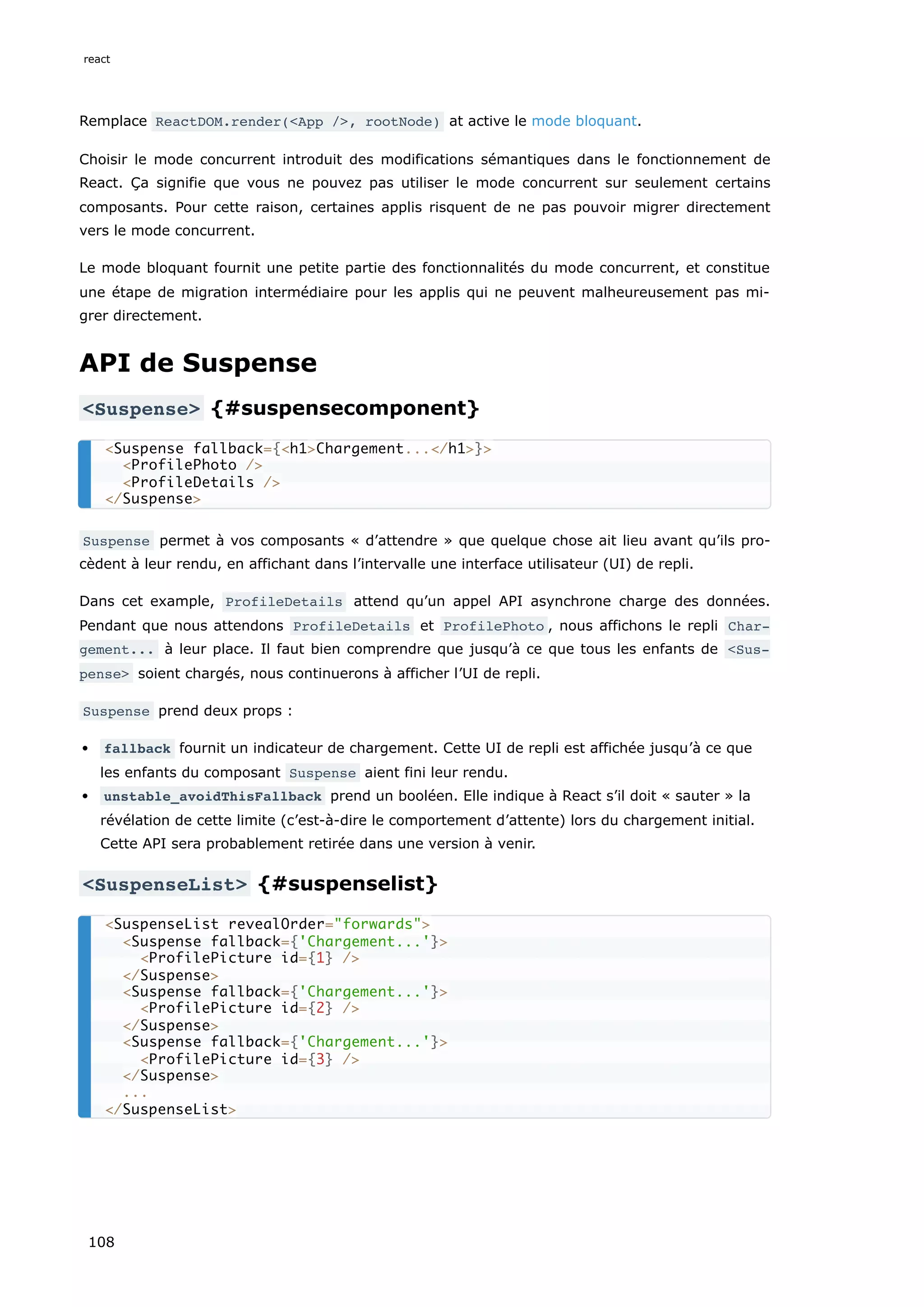 Remplace ReactDOM.render(<App />, rootNode) at active le mode bloquant.
Choisir le mode concurrent introduit des modifications sémantiques dans le fonctionnement de
React. Ça signifie que vous ne pouvez pas utiliser le mode concurrent sur seulement certains
composants. Pour cette raison, certaines applis risquent de ne pas pouvoir migrer directement
vers le mode concurrent.
Le mode bloquant fournit une petite partie des fonctionnalités du mode concurrent, et constitue
une étape de migration intermédiaire pour les applis qui ne peuvent malheureusement pas mi-
grer directement.
API de Suspense
<Suspense> {#suspensecomponent}
Suspense permet à vos composants « d’attendre » que quelque chose ait lieu avant qu’ils pro-
cèdent à leur rendu, en affichant dans l’intervalle une interface utilisateur (UI) de repli.
Dans cet example, ProfileDetails attend qu’un appel API asynchrone charge des données.
Pendant que nous attendons ProfileDetails et ProfilePhoto , nous affichons le repli Char‐
gement... à leur place. Il faut bien comprendre que jusqu’à ce que tous les enfants de <Sus‐
pense> soient chargés, nous continuerons à afficher l’UI de repli.
Suspense prend deux props :
fallback fournit un indicateur de chargement. Cette UI de repli est affichée jusqu’à ce que
les enfants du composant Suspense aient fini leur rendu.
unstable_avoidThisFallback prend un booléen. Elle indique à React s’il doit « sauter » la
révélation de cette limite (c’est-à-dire le comportement d’attente) lors du chargement initial.
Cette API sera probablement retirée dans une version à venir.
<SuspenseList> {#suspenselist}
<Suspense fallback={<h1>Chargement...</h1>}>
<ProfilePhoto />
<ProfileDetails />
</Suspense>
<SuspenseList revealOrder="forwards">
<Suspense fallback={'Chargement...'}>
<ProfilePicture id={1} />
</Suspense>
<Suspense fallback={'Chargement...'}>
<ProfilePicture id={2} />
</Suspense>
<Suspense fallback={'Chargement...'}>
<ProfilePicture id={3} />
</Suspense>
...
</SuspenseList>
react
108
 