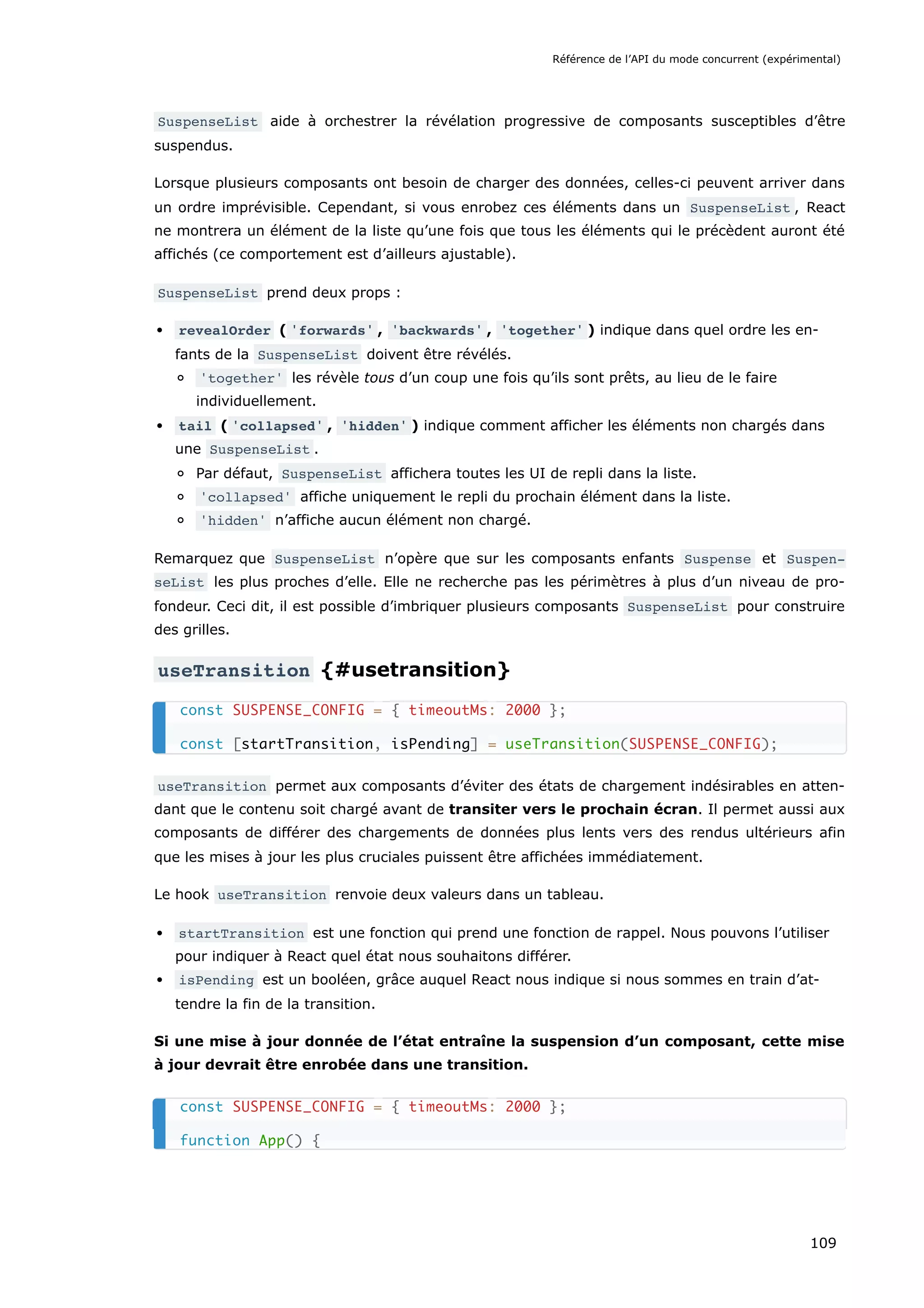 SuspenseList aide à orchestrer la révélation progressive de composants susceptibles d’être
suspendus.
Lorsque plusieurs composants ont besoin de charger des données, celles-ci peuvent arriver dans
un ordre imprévisible. Cependant, si vous enrobez ces éléments dans un SuspenseList , React
ne montrera un élément de la liste qu’une fois que tous les éléments qui le précèdent auront été
affichés (ce comportement est d’ailleurs ajustable).
SuspenseList prend deux props :
revealOrder ( 'forwards' , 'backwards' , 'together' ) indique dans quel ordre les en-
fants de la SuspenseList doivent être révélés.
'together' les révèle tous d’un coup une fois qu’ils sont prêts, au lieu de le faire
individuellement.
tail ( 'collapsed' , 'hidden' ) indique comment afficher les éléments non chargés dans
une SuspenseList .
Par défaut, SuspenseList affichera toutes les UI de repli dans la liste.
'collapsed' affiche uniquement le repli du prochain élément dans la liste.
'hidden' n’affiche aucun élément non chargé.
Remarquez que SuspenseList n’opère que sur les composants enfants Suspense et Suspen‐
seList les plus proches d’elle. Elle ne recherche pas les périmètres à plus d’un niveau de pro-
fondeur. Ceci dit, il est possible d’imbriquer plusieurs composants SuspenseList pour construire
des grilles.
useTransition {#usetransition}
useTransition permet aux composants d’éviter des états de chargement indésirables en atten-
dant que le contenu soit chargé avant de transiter vers le prochain écran. Il permet aussi aux
composants de différer des chargements de données plus lents vers des rendus ultérieurs afin
que les mises à jour les plus cruciales puissent être affichées immédiatement.
Le hook useTransition renvoie deux valeurs dans un tableau.
startTransition est une fonction qui prend une fonction de rappel. Nous pouvons l’utiliser
pour indiquer à React quel état nous souhaitons différer.
isPending est un booléen, grâce auquel React nous indique si nous sommes en train d’at-
tendre la fin de la transition.
Si une mise à jour donnée de l’état entraîne la suspension d’un composant, cette mise
à jour devrait être enrobée dans une transition.
const SUSPENSE_CONFIG = { timeoutMs: 2000 };
const [startTransition, isPending] = useTransition(SUSPENSE_CONFIG);
const SUSPENSE_CONFIG = { timeoutMs: 2000 };
function App() {
Référence de l’API du mode concurrent (expérimental)
109
 