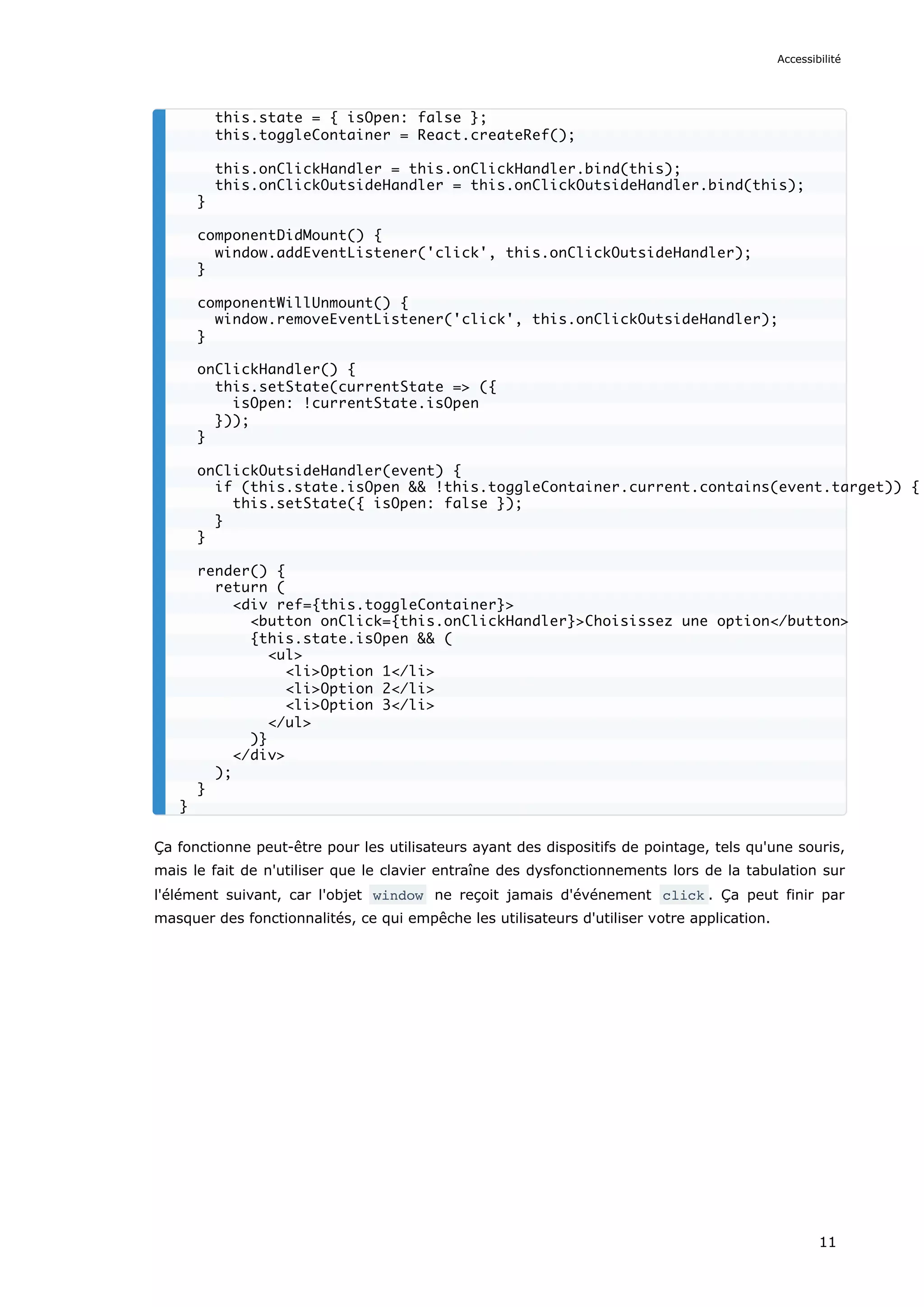 Ça fonctionne peut-être pour les utilisateurs ayant des dispositifs de pointage, tels qu'une souris,
mais le fait de n'utiliser que le clavier entraîne des dysfonctionnements lors de la tabulation sur
l'élément suivant, car l'objet window ne reçoit jamais d'événement click . Ça peut finir par
masquer des fonctionnalités, ce qui empêche les utilisateurs d'utiliser votre application.
this.state = { isOpen: false };
this.toggleContainer = React.createRef();
this.onClickHandler = this.onClickHandler.bind(this);
this.onClickOutsideHandler = this.onClickOutsideHandler.bind(this);
}
componentDidMount() {
window.addEventListener('click', this.onClickOutsideHandler);
}
componentWillUnmount() {
window.removeEventListener('click', this.onClickOutsideHandler);
}
onClickHandler() {
this.setState(currentState => ({
isOpen: !currentState.isOpen
}));
}
onClickOutsideHandler(event) {
if (this.state.isOpen && !this.toggleContainer.current.contains(event.target)) {
this.setState({ isOpen: false });
}
}
render() {
return (
<div ref={this.toggleContainer}>
<button onClick={this.onClickHandler}>Choisissez une option</button>
{this.state.isOpen && (
<ul>
<li>Option 1</li>
<li>Option 2</li>
<li>Option 3</li>
</ul>
)}
</div>
);
}
}
Accessibilité
11
 