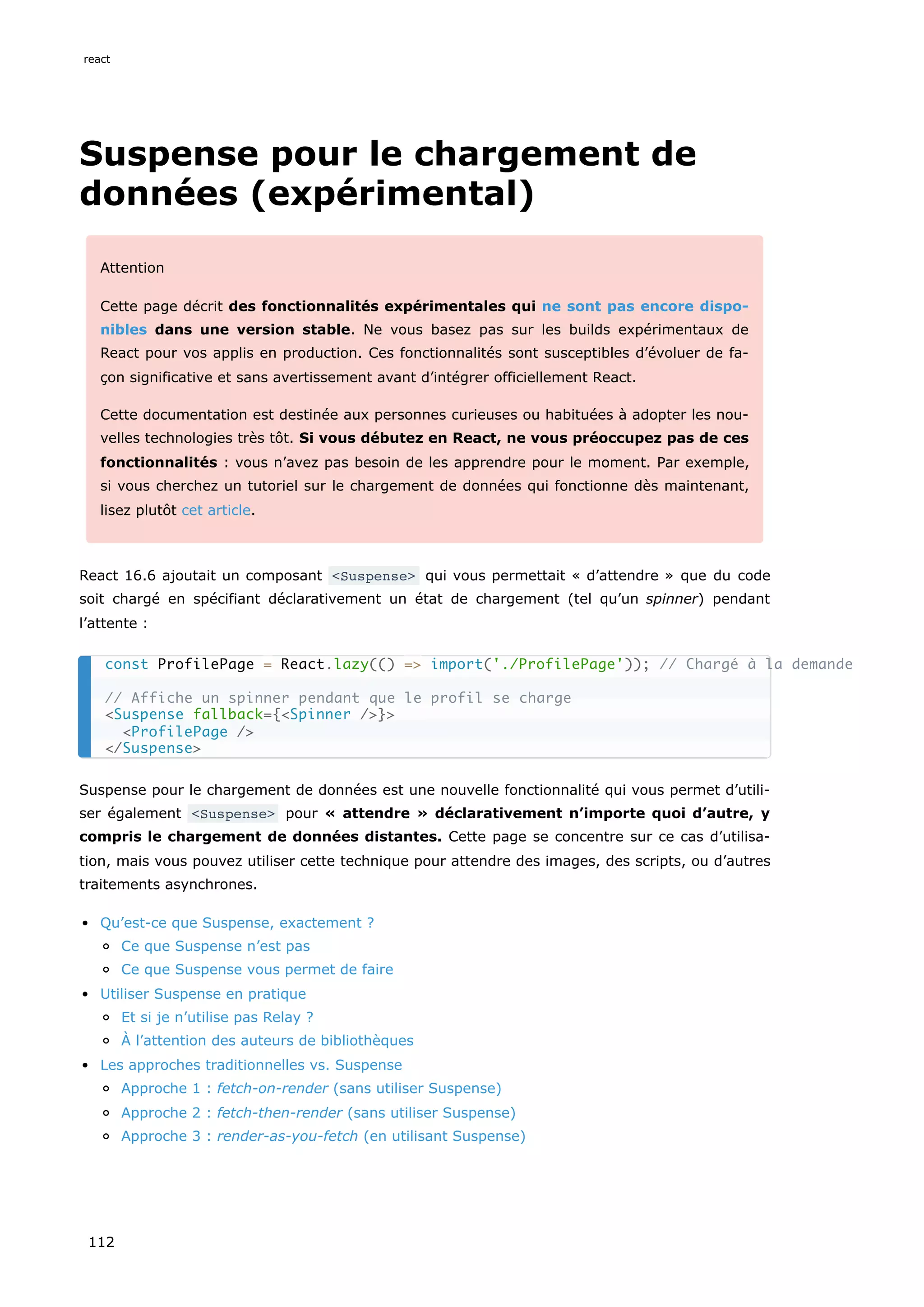 Suspense pour le chargement de
données (expérimental)
Attention
Cette page décrit des fonctionnalités expérimentales qui ne sont pas encore dispo-
nibles dans une version stable. Ne vous basez pas sur les builds expérimentaux de
React pour vos applis en production. Ces fonctionnalités sont susceptibles d’évoluer de fa-
çon significative et sans avertissement avant d’intégrer officiellement React.
Cette documentation est destinée aux personnes curieuses ou habituées à adopter les nou-
velles technologies très tôt. Si vous débutez en React, ne vous préoccupez pas de ces
fonctionnalités : vous n’avez pas besoin de les apprendre pour le moment. Par exemple,
si vous cherchez un tutoriel sur le chargement de données qui fonctionne dès maintenant,
lisez plutôt cet article.
React 16.6 ajoutait un composant <Suspense> qui vous permettait « d’attendre » que du code
soit chargé en spécifiant déclarativement un état de chargement (tel qu’un spinner) pendant
l’attente :
Suspense pour le chargement de données est une nouvelle fonctionnalité qui vous permet d’utili-
ser également <Suspense> pour « attendre » déclarativement n’importe quoi d’autre, y
compris le chargement de données distantes. Cette page se concentre sur ce cas d’utilisa-
tion, mais vous pouvez utiliser cette technique pour attendre des images, des scripts, ou d’autres
traitements asynchrones.
Qu’est-ce que Suspense, exactement ?
Ce que Suspense n’est pas
Ce que Suspense vous permet de faire
Utiliser Suspense en pratique
Et si je n’utilise pas Relay ?
À l’attention des auteurs de bibliothèques
Les approches traditionnelles vs. Suspense
Approche 1 : fetch-on-render (sans utiliser Suspense)
Approche 2 : fetch-then-render (sans utiliser Suspense)
Approche 3 : render-as-you-fetch (en utilisant Suspense)
const ProfilePage = React.lazy(() => import('./ProfilePage')); // Chargé à la demande
// Affiche un spinner pendant que le profil se charge
<Suspense fallback={<Spinner />}>
<ProfilePage />
</Suspense>
react
112
 