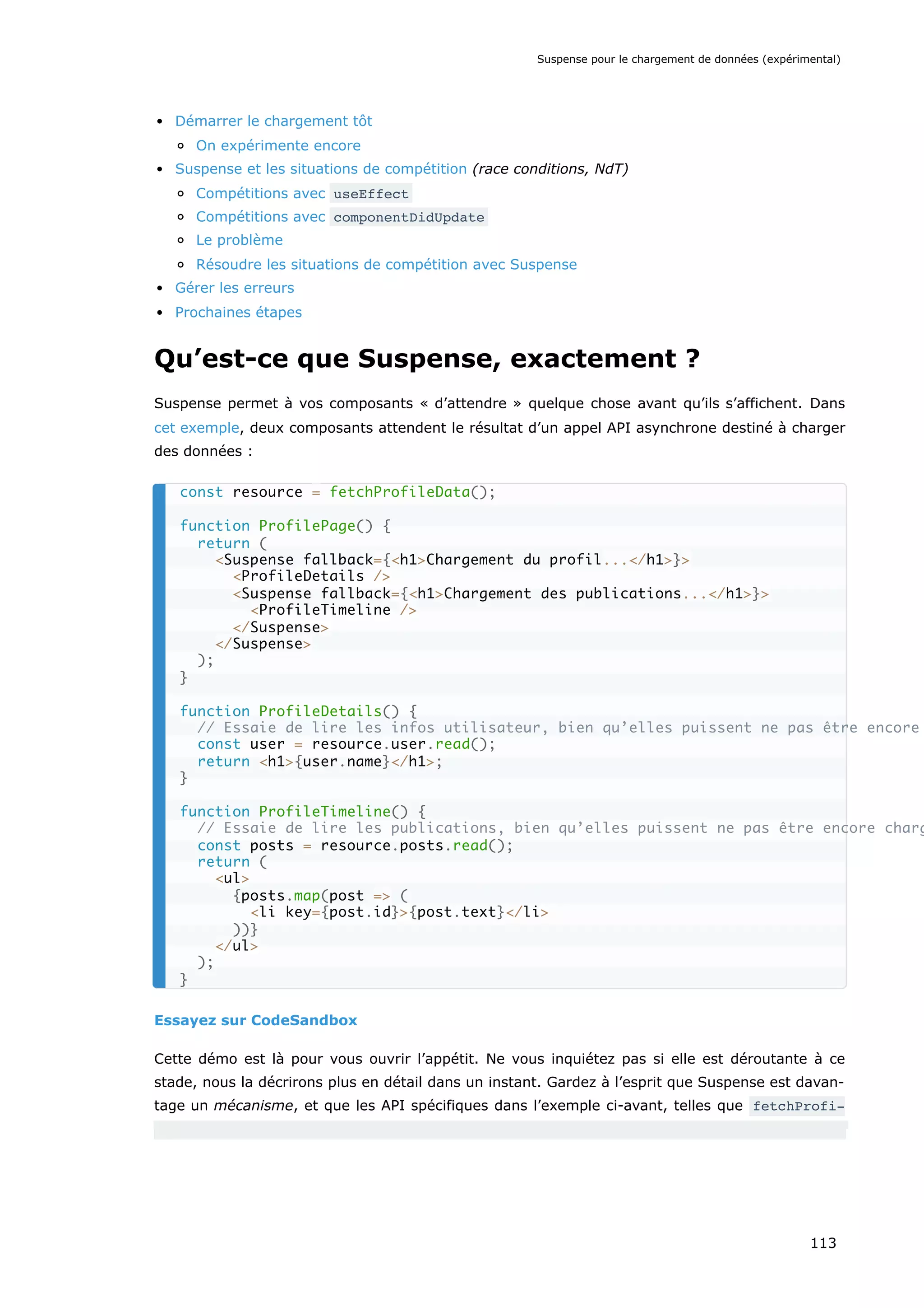 Démarrer le chargement tôt
On expérimente encore
Suspense et les situations de compétition (race conditions, NdT)
Compétitions avec useEffect
Compétitions avec componentDidUpdate
Le problème
Résoudre les situations de compétition avec Suspense
Gérer les erreurs
Prochaines étapes
Qu’est-ce que Suspense, exactement ?
Suspense permet à vos composants « d’attendre » quelque chose avant qu’ils s’affichent. Dans
cet exemple, deux composants attendent le résultat d’un appel API asynchrone destiné à charger
des données :
Essayez sur CodeSandbox
Cette démo est là pour vous ouvrir l’appétit. Ne vous inquiétez pas si elle est déroutante à ce
stade, nous la décrirons plus en détail dans un instant. Gardez à l’esprit que Suspense est davan-
tage un mécanisme, et que les API spécifiques dans l’exemple ci-avant, telles que fetchProfi-
const resource = fetchProfileData();
function ProfilePage() {
return (
<Suspense fallback={<h1>Chargement du profil...</h1>}>
<ProfileDetails />
<Suspense fallback={<h1>Chargement des publications...</h1>}>
<ProfileTimeline />
</Suspense>
</Suspense>
);
}
function ProfileDetails() {
// Essaie de lire les infos utilisateur, bien qu’elles puissent ne pas être encore
const user = resource.user.read();
return <h1>{user.name}</h1>;
}
function ProfileTimeline() {
// Essaie de lire les publications, bien qu’elles puissent ne pas être encore charg
const posts = resource.posts.read();
return (
<ul>
{posts.map(post => (
<li key={post.id}>{post.text}</li>
))}
</ul>
);
}
Suspense pour le chargement de données (expérimental)
113
 