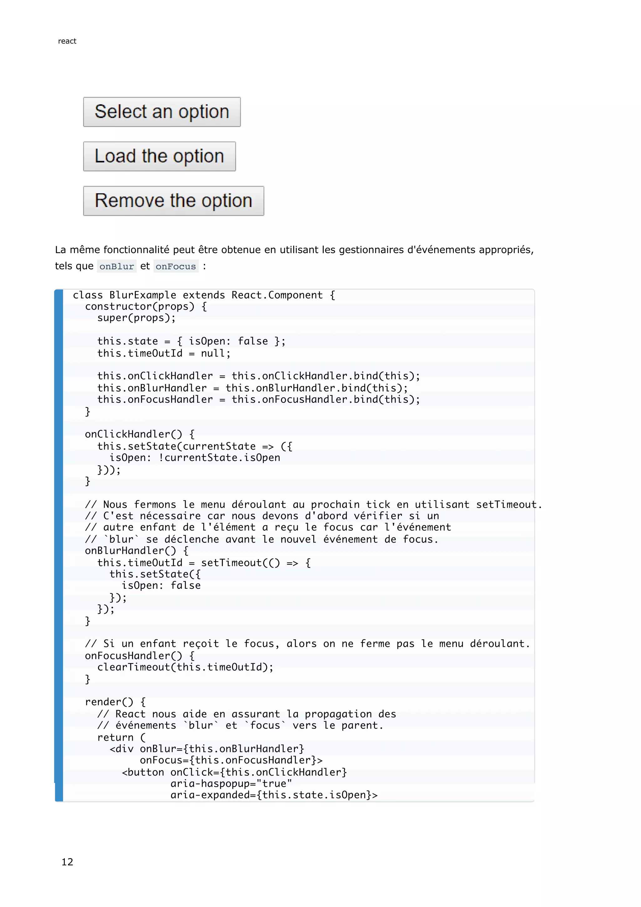 La même fonctionnalité peut être obtenue en utilisant les gestionnaires d'événements appropriés,
tels que onBlur et onFocus :
class BlurExample extends React.Component {
constructor(props) {
super(props);
this.state = { isOpen: false };
this.timeOutId = null;
this.onClickHandler = this.onClickHandler.bind(this);
this.onBlurHandler = this.onBlurHandler.bind(this);
this.onFocusHandler = this.onFocusHandler.bind(this);
}
onClickHandler() {
this.setState(currentState => ({
isOpen: !currentState.isOpen
}));
}
// Nous fermons le menu déroulant au prochain tick en utilisant setTimeout.
// C'est nécessaire car nous devons d'abord vérifier si un
// autre enfant de l'élément a reçu le focus car l'événement
// `blur` se déclenche avant le nouvel événement de focus.
onBlurHandler() {
this.timeOutId = setTimeout(() => {
this.setState({
isOpen: false
});
});
}
// Si un enfant reçoit le focus, alors on ne ferme pas le menu déroulant.
onFocusHandler() {
clearTimeout(this.timeOutId);
}
render() {
// React nous aide en assurant la propagation des
// événements `blur` et `focus` vers le parent.
return (
<div onBlur={this.onBlurHandler}
onFocus={this.onFocusHandler}>
<button onClick={this.onClickHandler}
aria-haspopup="true"
aria-expanded={this.state.isOpen}>
react
12
 