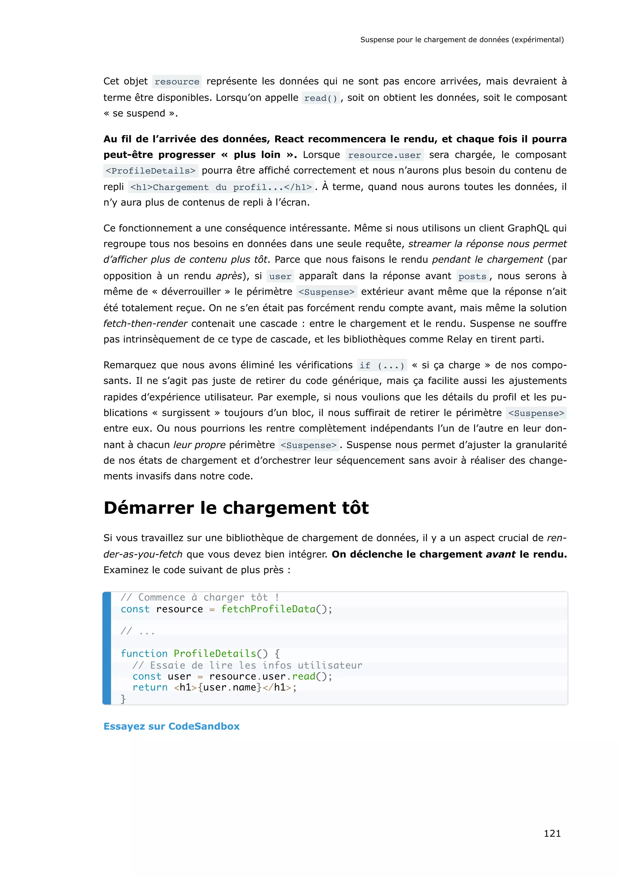 Cet objet resource représente les données qui ne sont pas encore arrivées, mais devraient à
terme être disponibles. Lorsqu’on appelle read() , soit on obtient les données, soit le composant
« se suspend ».
Au fil de l’arrivée des données, React recommencera le rendu, et chaque fois il pourra
peut-être progresser « plus loin ». Lorsque resource.user sera chargée, le composant
<ProfileDetails> pourra être affiché correctement et nous n’aurons plus besoin du contenu de
repli <h1>Chargement du profil...</h1> . À terme, quand nous aurons toutes les données, il
n’y aura plus de contenus de repli à l’écran.
Ce fonctionnement a une conséquence intéressante. Même si nous utilisons un client GraphQL qui
regroupe tous nos besoins en données dans une seule requête, streamer la réponse nous permet
d’afficher plus de contenu plus tôt. Parce que nous faisons le rendu pendant le chargement (par
opposition à un rendu après), si user apparaît dans la réponse avant posts , nous serons à
même de « déverrouiller » le périmètre <Suspense> extérieur avant même que la réponse n’ait
été totalement reçue. On ne s’en était pas forcément rendu compte avant, mais même la solution
fetch-then-render contenait une cascade : entre le chargement et le rendu. Suspense ne souffre
pas intrinsèquement de ce type de cascade, et les bibliothèques comme Relay en tirent parti.
Remarquez que nous avons éliminé les vérifications if (...) « si ça charge » de nos compo-
sants. Il ne s’agit pas juste de retirer du code générique, mais ça facilite aussi les ajustements
rapides d’expérience utilisateur. Par exemple, si nous voulions que les détails du profil et les pu-
blications « surgissent » toujours d’un bloc, il nous suffirait de retirer le périmètre <Suspense>
entre eux. Ou nous pourrions les rentre complètement indépendants l’un de l’autre en leur don-
nant à chacun leur propre périmètre <Suspense> . Suspense nous permet d’ajuster la granularité
de nos états de chargement et d’orchestrer leur séquencement sans avoir à réaliser des change-
ments invasifs dans notre code.
Démarrer le chargement tôt
Si vous travaillez sur une bibliothèque de chargement de données, il y a un aspect crucial de ren-
der-as-you-fetch que vous devez bien intégrer. On déclenche le chargement avant le rendu.
Examinez le code suivant de plus près :
Essayez sur CodeSandbox
// Commence à charger tôt !
const resource = fetchProfileData();
// ...
function ProfileDetails() {
// Essaie de lire les infos utilisateur
const user = resource.user.read();
return <h1>{user.name}</h1>;
}
Suspense pour le chargement de données (expérimental)
121
 