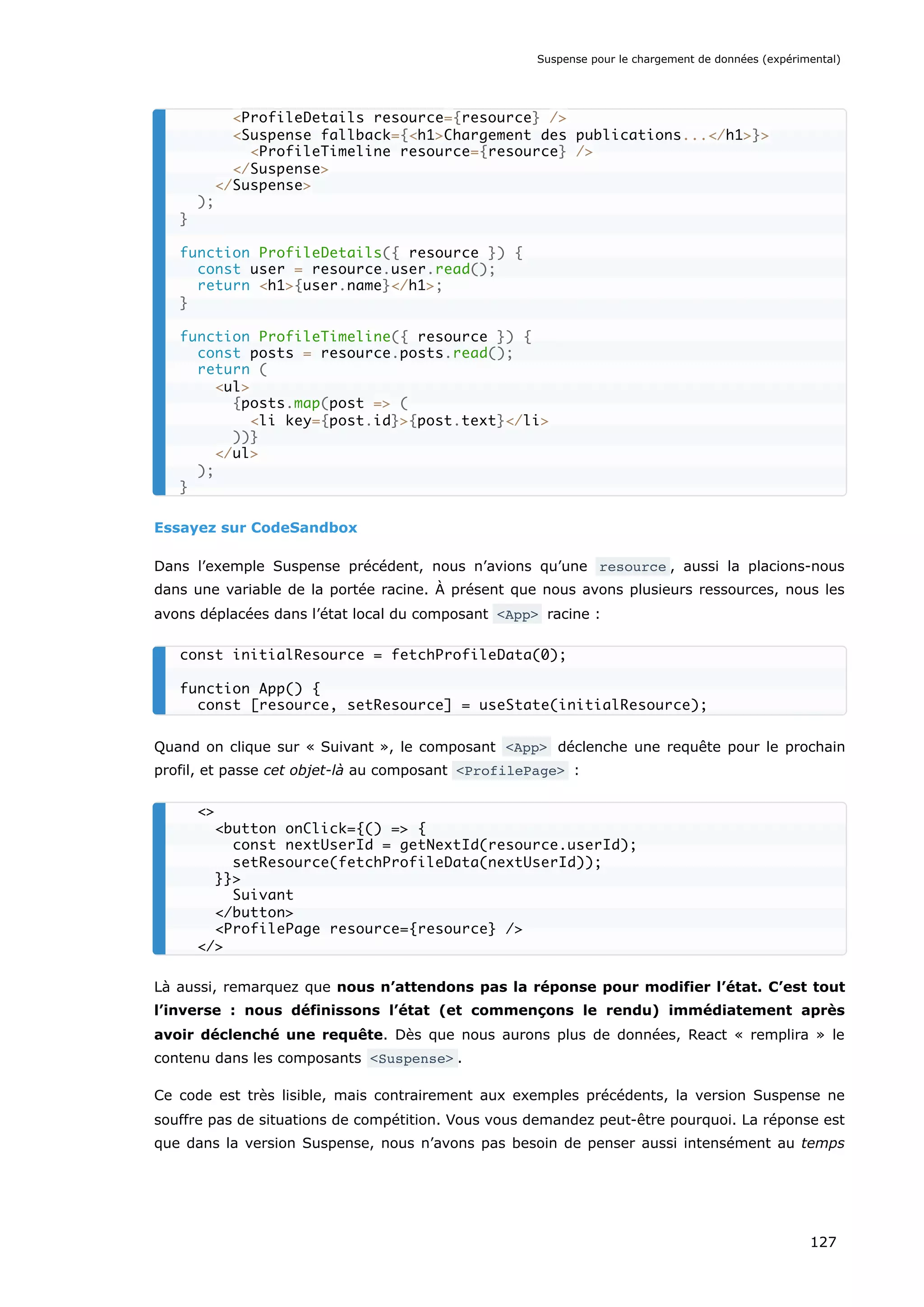 Essayez sur CodeSandbox
Dans l’exemple Suspense précédent, nous n’avions qu’une resource , aussi la placions-nous
dans une variable de la portée racine. À présent que nous avons plusieurs ressources, nous les
avons déplacées dans l’état local du composant <App> racine :
Quand on clique sur « Suivant », le composant <App> déclenche une requête pour le prochain
profil, et passe cet objet-là au composant <ProfilePage> :
Là aussi, remarquez que nous n’attendons pas la réponse pour modifier l’état. C’est tout
l’inverse : nous définissons l’état (et commençons le rendu) immédiatement après
avoir déclenché une requête. Dès que nous aurons plus de données, React « remplira » le
contenu dans les composants <Suspense> .
Ce code est très lisible, mais contrairement aux exemples précédents, la version Suspense ne
souffre pas de situations de compétition. Vous vous demandez peut-être pourquoi. La réponse est
que dans la version Suspense, nous n’avons pas besoin de penser aussi intensément au temps
<ProfileDetails resource={resource} />
<Suspense fallback={<h1>Chargement des publications...</h1>}>
<ProfileTimeline resource={resource} />
</Suspense>
</Suspense>
);
}
function ProfileDetails({ resource }) {
const user = resource.user.read();
return <h1>{user.name}</h1>;
}
function ProfileTimeline({ resource }) {
const posts = resource.posts.read();
return (
<ul>
{posts.map(post => (
<li key={post.id}>{post.text}</li>
))}
</ul>
);
}
const initialResource = fetchProfileData(0);
function App() {
const [resource, setResource] = useState(initialResource);
<>
<button onClick={() => {
const nextUserId = getNextId(resource.userId);
setResource(fetchProfileData(nextUserId));
}}>
Suivant
</button>
<ProfilePage resource={resource} />
</>
Suspense pour le chargement de données (expérimental)
127
 