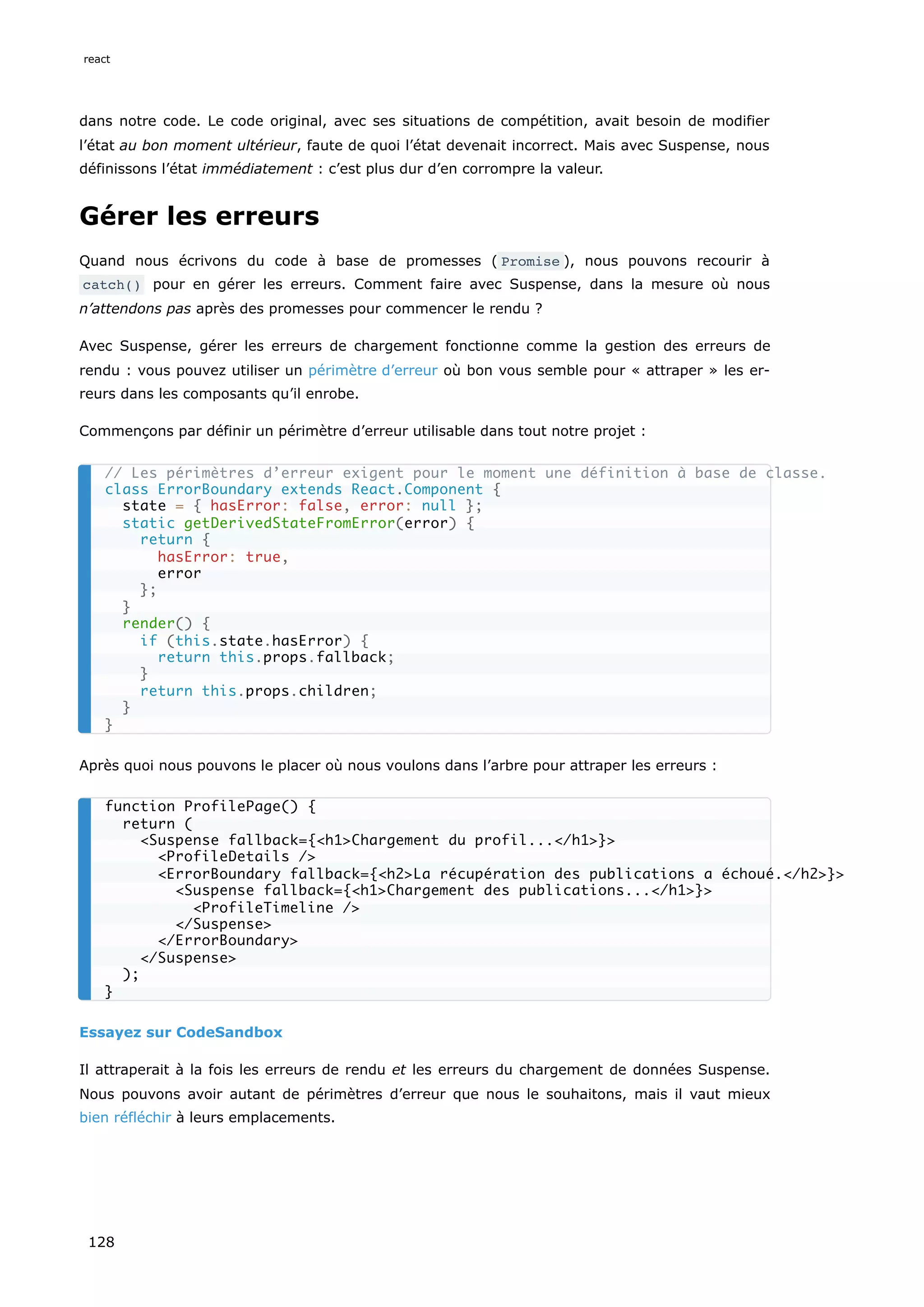 dans notre code. Le code original, avec ses situations de compétition, avait besoin de modifier
l’état au bon moment ultérieur, faute de quoi l’état devenait incorrect. Mais avec Suspense, nous
définissons l’état immédiatement : c’est plus dur d’en corrompre la valeur.
Gérer les erreurs
Quand nous écrivons du code à base de promesses ( Promise ), nous pouvons recourir à
catch() pour en gérer les erreurs. Comment faire avec Suspense, dans la mesure où nous
n’attendons pas après des promesses pour commencer le rendu ?
Avec Suspense, gérer les erreurs de chargement fonctionne comme la gestion des erreurs de
rendu : vous pouvez utiliser un périmètre d’erreur où bon vous semble pour « attraper » les er-
reurs dans les composants qu’il enrobe.
Commençons par définir un périmètre d’erreur utilisable dans tout notre projet :
Après quoi nous pouvons le placer où nous voulons dans l’arbre pour attraper les erreurs :
Essayez sur CodeSandbox
Il attraperait à la fois les erreurs de rendu et les erreurs du chargement de données Suspense.
Nous pouvons avoir autant de périmètres d’erreur que nous le souhaitons, mais il vaut mieux
bien réfléchir à leurs emplacements.
// Les périmètres d’erreur exigent pour le moment une définition à base de classe.
class ErrorBoundary extends React.Component {
state = { hasError: false, error: null };
static getDerivedStateFromError(error) {
return {
hasError: true,
error
};
}
render() {
if (this.state.hasError) {
return this.props.fallback;
}
return this.props.children;
}
}
function ProfilePage() {
return (
<Suspense fallback={<h1>Chargement du profil...</h1>}>
<ProfileDetails />
<ErrorBoundary fallback={<h2>La récupération des publications a échoué.</h2>}>
<Suspense fallback={<h1>Chargement des publications...</h1>}>
<ProfileTimeline />
</Suspense>
</ErrorBoundary>
</Suspense>
);
}
react
128
 