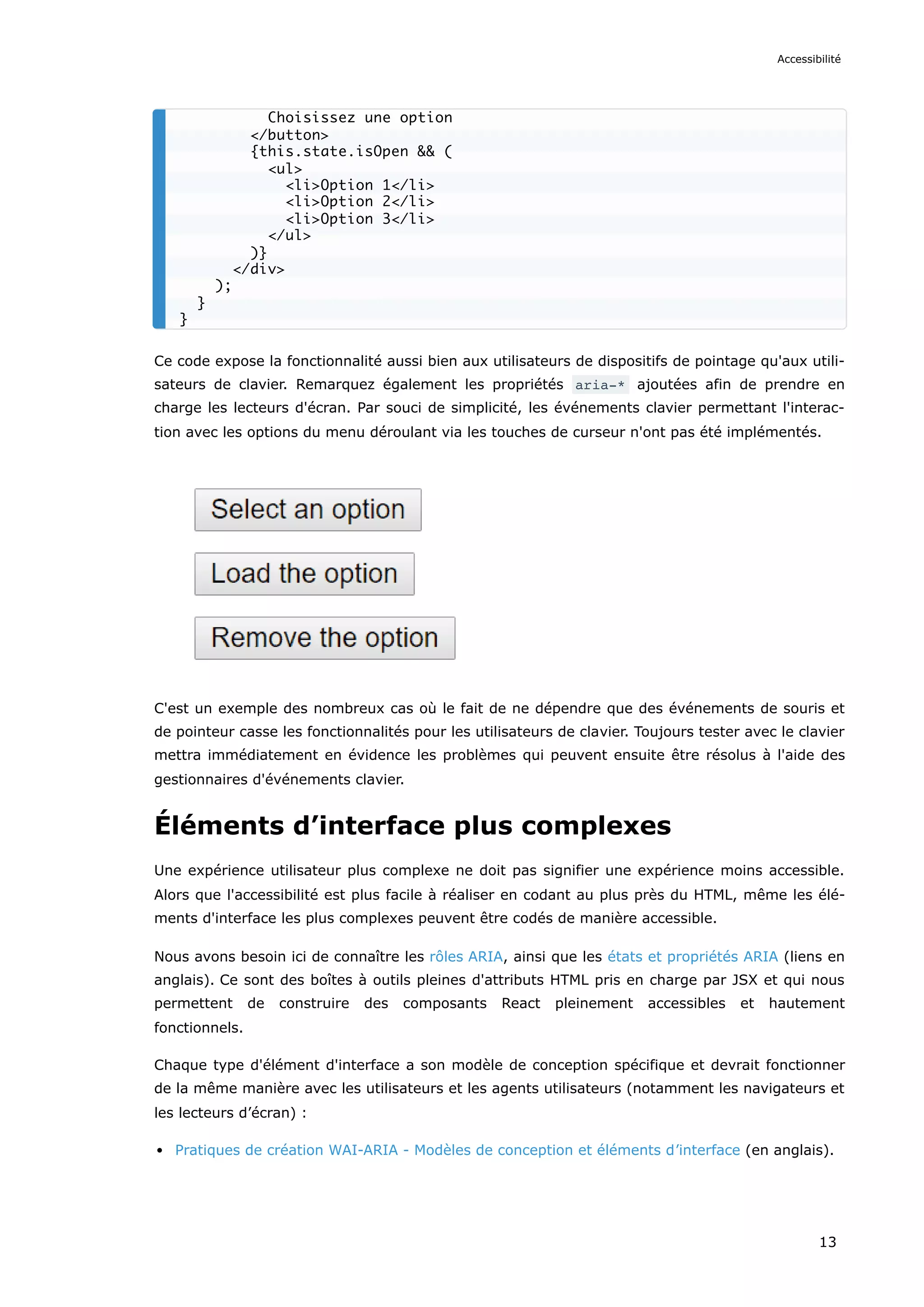 Ce code expose la fonctionnalité aussi bien aux utilisateurs de dispositifs de pointage qu'aux utili-
sateurs de clavier. Remarquez également les propriétés aria-* ajoutées afin de prendre en
charge les lecteurs d'écran. Par souci de simplicité, les événements clavier permettant l'interac-
tion avec les options du menu déroulant via les touches de curseur n'ont pas été implémentés.
C'est un exemple des nombreux cas où le fait de ne dépendre que des événements de souris et
de pointeur casse les fonctionnalités pour les utilisateurs de clavier. Toujours tester avec le clavier
mettra immédiatement en évidence les problèmes qui peuvent ensuite être résolus à l'aide des
gestionnaires d'événements clavier.
Éléments d’interface plus complexes
Une expérience utilisateur plus complexe ne doit pas signifier une expérience moins accessible.
Alors que l'accessibilité est plus facile à réaliser en codant au plus près du HTML, même les élé-
ments d'interface les plus complexes peuvent être codés de manière accessible.
Nous avons besoin ici de connaître les rôles ARIA, ainsi que les états et propriétés ARIA (liens en
anglais). Ce sont des boîtes à outils pleines d'attributs HTML pris en charge par JSX et qui nous
permettent de construire des composants React pleinement accessibles et hautement
fonctionnels.
Chaque type d'élément d'interface a son modèle de conception spécifique et devrait fonctionner
de la même manière avec les utilisateurs et les agents utilisateurs (notamment les navigateurs et
les lecteurs d’écran) :
Pratiques de création WAI-ARIA - Modèles de conception et éléments d’interface (en anglais).
Choisissez une option
</button>
{this.state.isOpen && (
<ul>
<li>Option 1</li>
<li>Option 2</li>
<li>Option 3</li>
</ul>
)}
</div>
);
}
}
Accessibilité
13
 