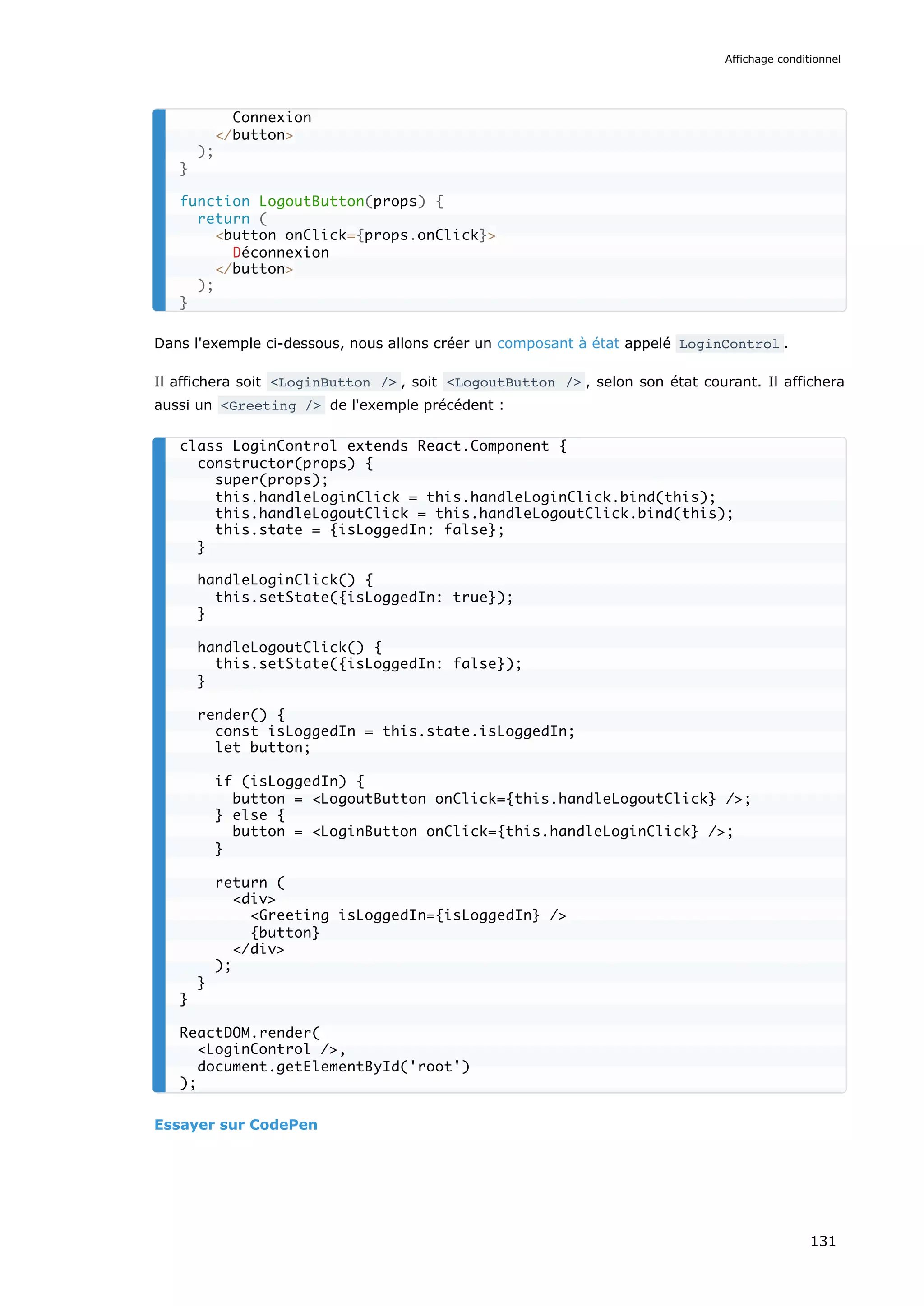Dans l'exemple ci-dessous, nous allons créer un composant à état appelé LoginControl .
Il affichera soit <LoginButton /> , soit <LogoutButton /> , selon son état courant. Il affichera
aussi un <Greeting /> de l'exemple précédent :
Essayer sur CodePen
Connexion
</button>
);
}
function LogoutButton(props) {
return (
<button onClick={props.onClick}>
Déconnexion
</button>
);
}
class LoginControl extends React.Component {
constructor(props) {
super(props);
this.handleLoginClick = this.handleLoginClick.bind(this);
this.handleLogoutClick = this.handleLogoutClick.bind(this);
this.state = {isLoggedIn: false};
}
handleLoginClick() {
this.setState({isLoggedIn: true});
}
handleLogoutClick() {
this.setState({isLoggedIn: false});
}
render() {
const isLoggedIn = this.state.isLoggedIn;
let button;
if (isLoggedIn) {
button = <LogoutButton onClick={this.handleLogoutClick} />;
} else {
button = <LoginButton onClick={this.handleLoginClick} />;
}
return (
<div>
<Greeting isLoggedIn={isLoggedIn} />
{button}
</div>
);
}
}
ReactDOM.render(
<LoginControl />,
document.getElementById('root')
);
Affichage conditionnel
131
 