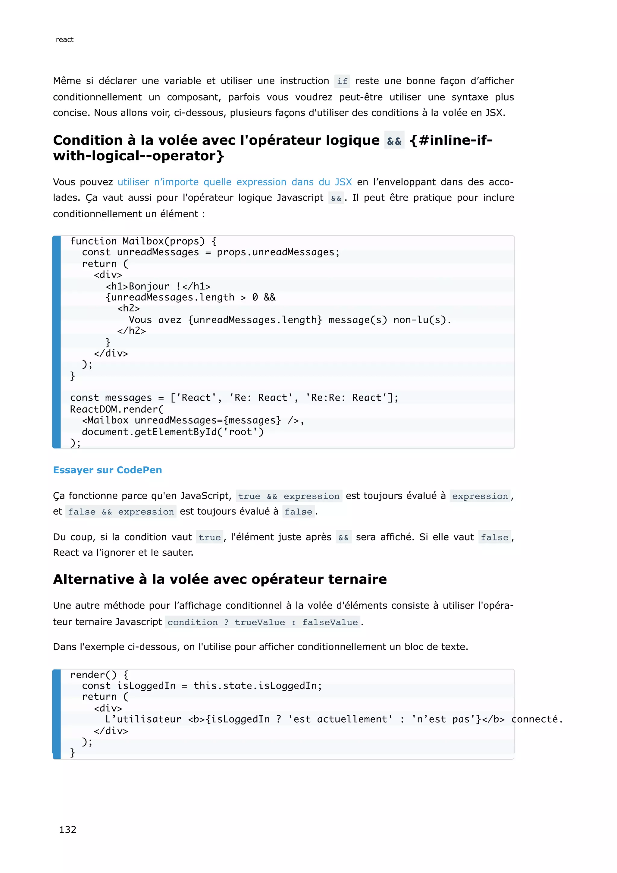 Même si déclarer une variable et utiliser une instruction if reste une bonne façon d’afficher
conditionnellement un composant, parfois vous voudrez peut-être utiliser une syntaxe plus
concise. Nous allons voir, ci-dessous, plusieurs façons d'utiliser des conditions à la volée en JSX.
Condition à la volée avec l'opérateur logique && {#inline-if-
with-logical--operator}
Vous pouvez utiliser n’importe quelle expression dans du JSX en l’enveloppant dans des acco-
lades. Ça vaut aussi pour l'opérateur logique Javascript && . Il peut être pratique pour inclure
conditionnellement un élément :
Essayer sur CodePen
Ça fonctionne parce qu'en JavaScript, true && expression est toujours évalué à expression ,
et false && expression est toujours évalué à false .
Du coup, si la condition vaut true , l'élément juste après && sera affiché. Si elle vaut false ,
React va l'ignorer et le sauter.
Alternative à la volée avec opérateur ternaire
Une autre méthode pour l’affichage conditionnel à la volée d'éléments consiste à utiliser l'opéra-
teur ternaire Javascript condition ? trueValue : falseValue .
Dans l'exemple ci-dessous, on l'utilise pour afficher conditionnellement un bloc de texte.
function Mailbox(props) {
const unreadMessages = props.unreadMessages;
return (
<div>
<h1>Bonjour !</h1>
{unreadMessages.length > 0 &&
<h2>
Vous avez {unreadMessages.length} message(s) non-lu(s).
</h2>
}
</div>
);
}
const messages = ['React', 'Re: React', 'Re:Re: React'];
ReactDOM.render(
<Mailbox unreadMessages={messages} />,
document.getElementById('root')
);
render() {
const isLoggedIn = this.state.isLoggedIn;
return (
<div>
L’utilisateur <b>{isLoggedIn ? 'est actuellement' : 'n’est pas'}</b> connecté.
</div>
);
}
react
132
 