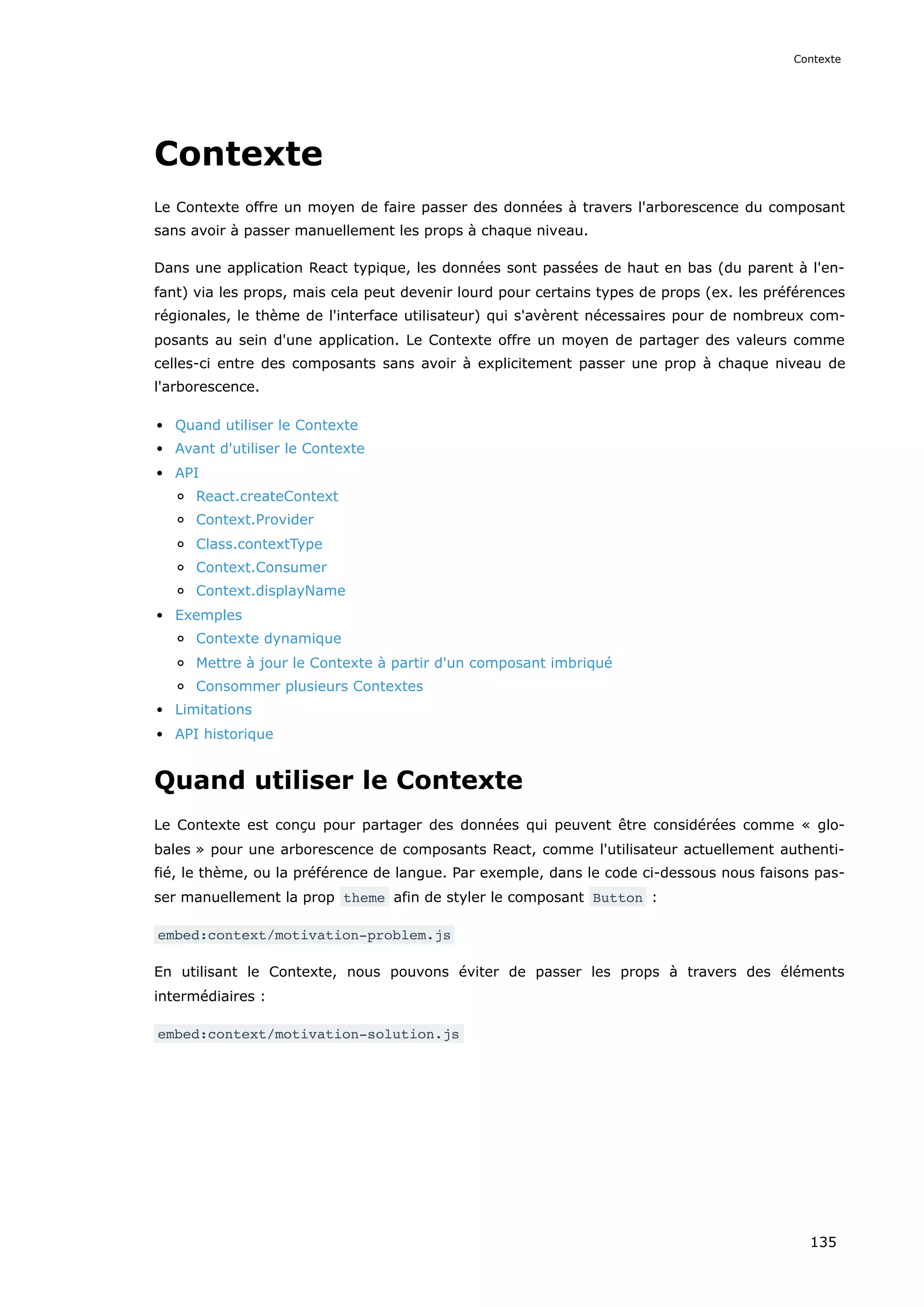 Contexte
Le Contexte offre un moyen de faire passer des données à travers l'arborescence du composant
sans avoir à passer manuellement les props à chaque niveau.
Dans une application React typique, les données sont passées de haut en bas (du parent à l'en-
fant) via les props, mais cela peut devenir lourd pour certains types de props (ex. les préférences
régionales, le thème de l'interface utilisateur) qui s'avèrent nécessaires pour de nombreux com-
posants au sein d'une application. Le Contexte offre un moyen de partager des valeurs comme
celles-ci entre des composants sans avoir à explicitement passer une prop à chaque niveau de
l'arborescence.
Quand utiliser le Contexte
Avant d'utiliser le Contexte
API
React.createContext
Context.Provider
Class.contextType
Context.Consumer
Context.displayName
Exemples
Contexte dynamique
Mettre à jour le Contexte à partir d'un composant imbriqué
Consommer plusieurs Contextes
Limitations
API historique
Quand utiliser le Contexte
Le Contexte est conçu pour partager des données qui peuvent être considérées comme « glo-
bales » pour une arborescence de composants React, comme l'utilisateur actuellement authenti-
fié, le thème, ou la préférence de langue. Par exemple, dans le code ci-dessous nous faisons pas-
ser manuellement la prop theme afin de styler le composant Button :
embed:context/motivation-problem.js
En utilisant le Contexte, nous pouvons éviter de passer les props à travers des éléments
intermédiaires :
embed:context/motivation-solution.js
Contexte
135
 