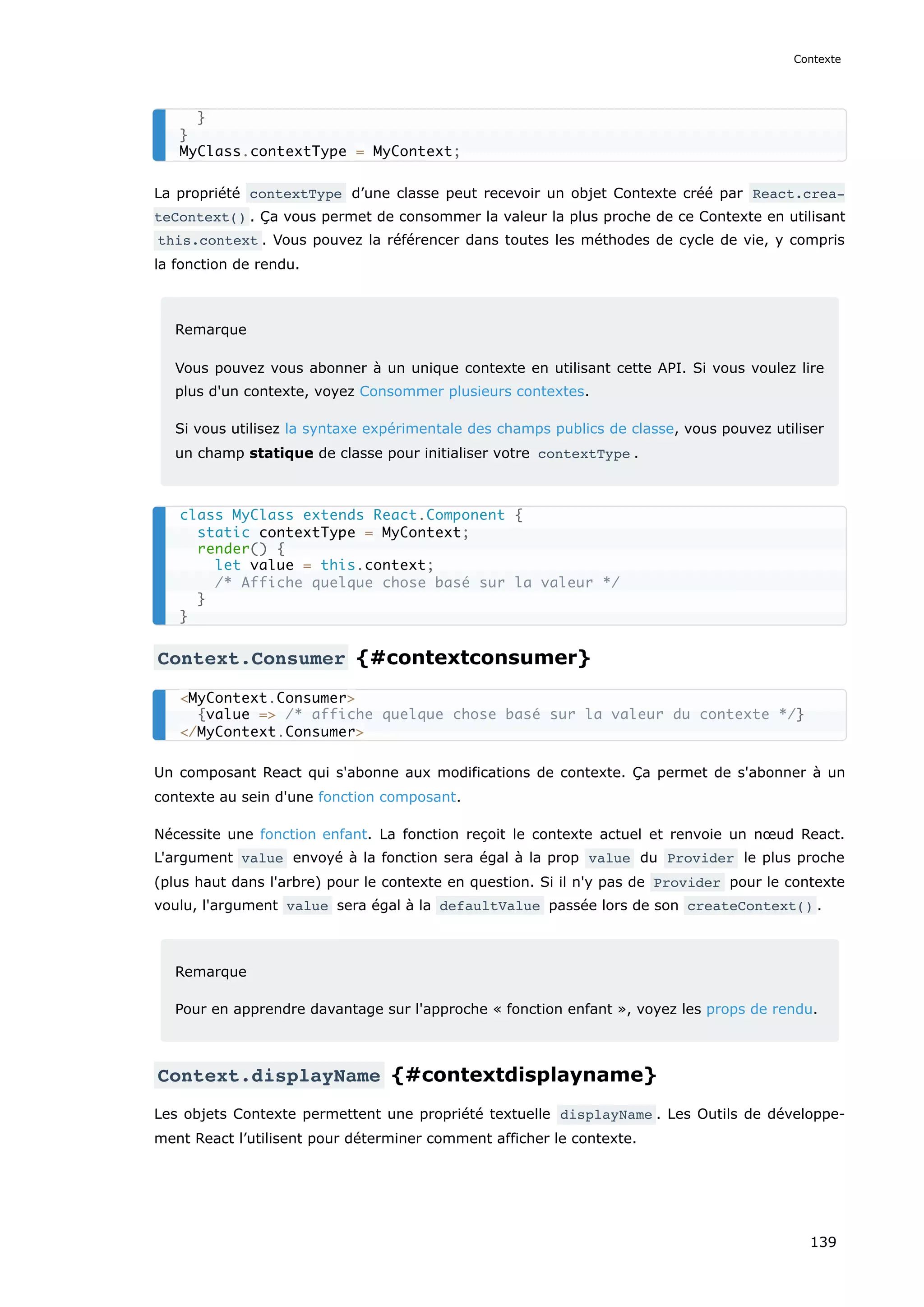 La propriété contextType d’une classe peut recevoir un objet Contexte créé par React.crea‐
teContext() . Ça vous permet de consommer la valeur la plus proche de ce Contexte en utilisant
this.context . Vous pouvez la référencer dans toutes les méthodes de cycle de vie, y compris
la fonction de rendu.
Remarque
Vous pouvez vous abonner à un unique contexte en utilisant cette API. Si vous voulez lire
plus d'un contexte, voyez Consommer plusieurs contextes.
Si vous utilisez la syntaxe expérimentale des champs publics de classe, vous pouvez utiliser
un champ statique de classe pour initialiser votre contextType .
Context.Consumer {#contextconsumer}
Un composant React qui s'abonne aux modifications de contexte. Ça permet de s'abonner à un
contexte au sein d'une fonction composant.
Nécessite une fonction enfant. La fonction reçoit le contexte actuel et renvoie un nœud React.
L'argument value envoyé à la fonction sera égal à la prop value du Provider le plus proche
(plus haut dans l'arbre) pour le contexte en question. Si il n'y pas de Provider pour le contexte
voulu, l'argument value sera égal à la defaultValue passée lors de son createContext() .
Remarque
Pour en apprendre davantage sur l'approche « fonction enfant », voyez les props de rendu.
Context.displayName {#contextdisplayname}
Les objets Contexte permettent une propriété textuelle displayName . Les Outils de développe-
ment React l’utilisent pour déterminer comment afficher le contexte.
}
}
MyClass.contextType = MyContext;
class MyClass extends React.Component {
static contextType = MyContext;
render() {
let value = this.context;
/* Affiche quelque chose basé sur la valeur */
}
}
<MyContext.Consumer>
{value => /* affiche quelque chose basé sur la valeur du contexte */}
</MyContext.Consumer>
Contexte
139
 